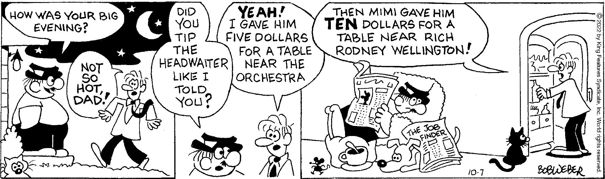 Mammal OCR: HOW WAS YOUR BIG EVENING? M NOT So HOTDAD DID You TIP THE HEADWAITER LIKE I TOLD You? YEAH! I GAVE HIM FIVE DOLLARS C FOR A TABLE NEAR THE ORCHESTRA THEN MIMI GAVE HIM TEN DOLLARS FOR A TABLE NEAR RICH RODNEY WELLINGTON! Hun THE JOB FINDER 10-7 BOBWEBER 2 by King Features SyndicateIn HOW WAS YOUR BIG EVENING ? M NOT So HOTDAD DID You TIP THE HEADWAITER LIKE I TOLD You ? YEAH ! I GAVE HIM FIVE DOLLARS C FOR A TABLE NEAR THE ORCHESTRA THEN MIMI GAVE HIM TEN DOLLARS FOR A TABLE NEAR RICH RODNEY WELLINGTON ! Hun THE JOB FINDER 10-7 BOBWEBER 2 by King Features Syndicate