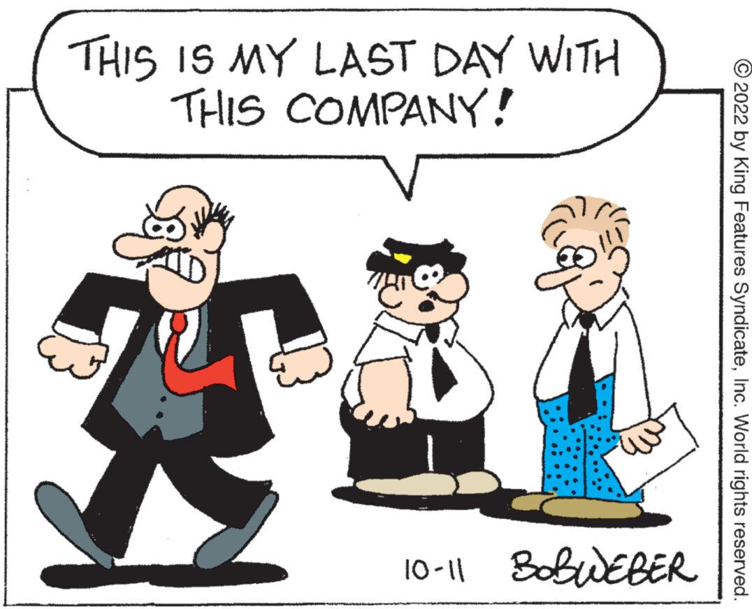 Happy OCR: THIS IS MY LAST DAY WITH THIS COMPANY! 10-11 BOBWEBER ?2022 by King Features SyndicateInc. World rights reserved. THIS IS MY LAST DAY WITH THIS COMPANY ! 10-11 BOBWEBER ?2022 by King Features SyndicateInc. World rights reserved .