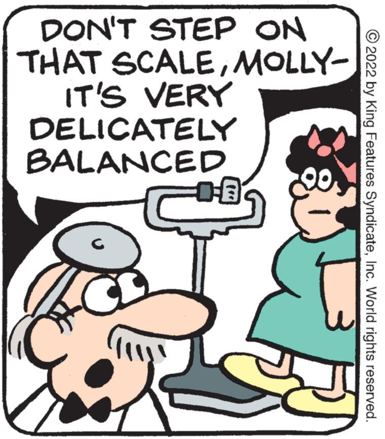 Happy OCR: DON'T STEP ON THAT SCALEMOLLY- IT'S VERY DELICATELY BALANCED C DE a 2022 by King Features SyndicateInc. World rights reserved. DON'T STEP ON THAT SCALEMOLLY IT'S VERY DELICATELY BALANCED C DE a 2022 by King Features SyndicateInc. World rights reserved .