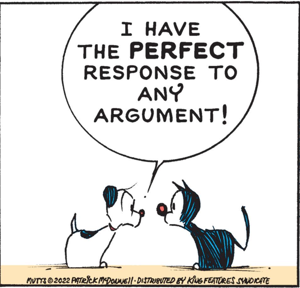 Sharing OCR: I HAVE THE PERFECT RESPONSE TO ANY ARGUMENT! MUTTS?2022 PATRICK MCDONNE}|· DISTRIBUTED BY KING FEATURES SYNDICATE I HAVE THE PERFECT RESPONSE TO ANY ARGUMENT ! MUTTS?2022 PATRICK MCDONNE } | · DISTRIBUTED BY KING FEATURES SYNDICATE