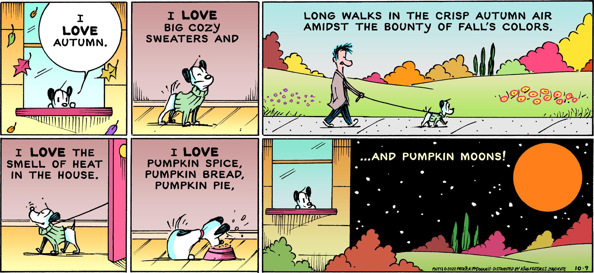Slope OCR: I LOVE AUTUMN. I LOVE THE SMELL OF HEAT IN THE HOUSE. I LOVE BIG COZY SWEATERS AND I LOVE PUMPKIN SPICELONG WALKS IN THE CRISP AUTUMN AIR AMIDST THE BOUNTY OF FALL'S COLORS. ·ba goe ...AND PUMPKIN MOONS! CLINED MUTYZ ©2022 PATRICK MYDORMIEN|- DISTRIENTED BY KÕUG FEATURES SYNDICATE 10-9 I LOVE AUTUMN . I LOVE THE SMELL OF HEAT IN THE HOUSE . I LOVE BIG COZY SWEATERS AND I LOVE PUMPKIN SPICEPUMPKIN BREADPUMPKIN PIELONG WALKS IN THE CRISP AUTUMN AIR AMIDST THE BOUNTY OF FALL'S COLORS . · ba goe ... AND PUMPKIN MOONS ! CLINED MUTYZ © 2022 PATRICK MYDORMIEN | - DISTRIENTED BY KÕUG FEATURES SYNDICATE 10-9
