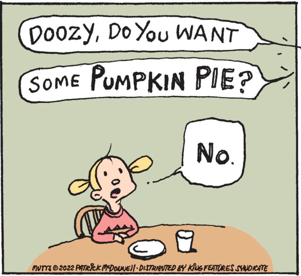 Pleased OCR: DoozyDo You WANT SOME PUMPKIN PIE? No. MUTTS © 2022 PATRICK MCDONNE||· DISTRIBUTED BY KING FEATURES SYNDICATE DoozyDo You WANT SOME PUMPKIN PIE ? No. MUTTS © 2022 PATRICK MCDONNE || · DISTRIBUTED BY KING FEATURES SYNDICATE