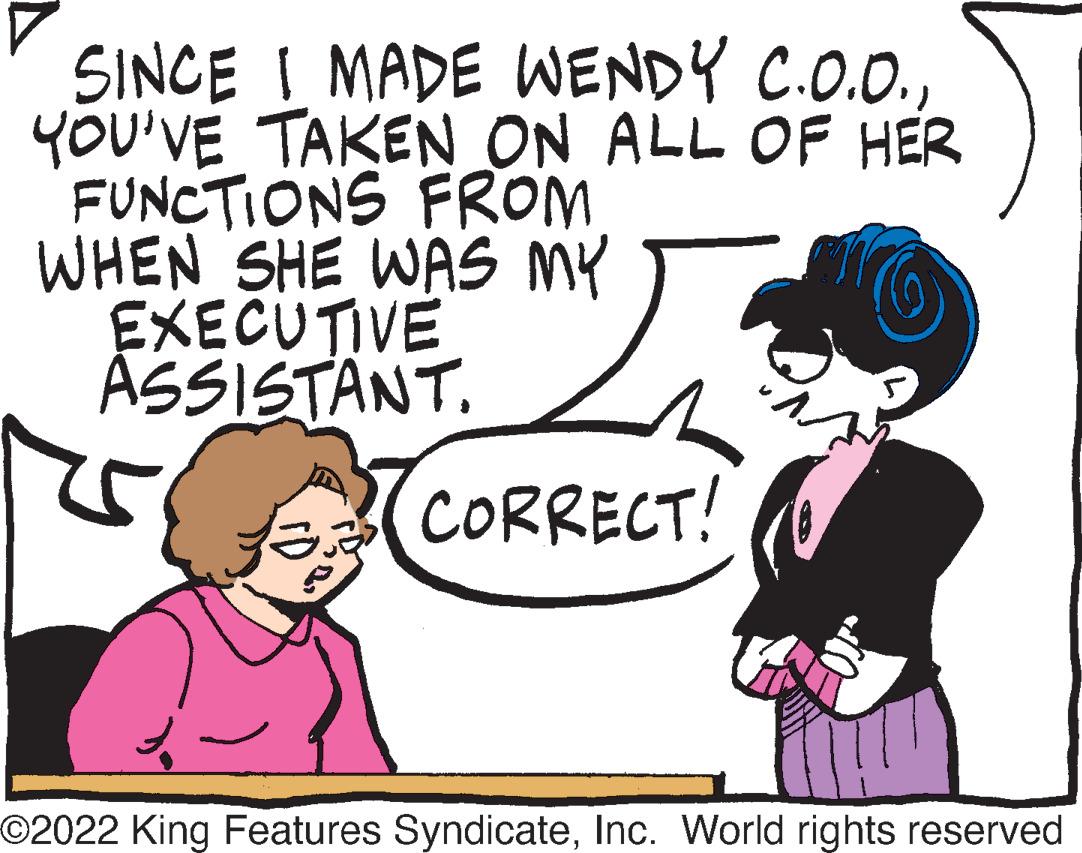 Happy OCR: SINCE I MADE WENDY C.O.O.YOU'VE TAKEN ON ALL OF HER FUNCTIONS FROM WHEN SHE WAS MY EXECUTIVE ASSISTANT. CORRECT! ©2022 King Features SyndicateInc. World rights reserved SINCE I MADE WENDY C.O.O.YOU'VE TAKEN ON ALL OF HER FUNCTIONS FROM WHEN SHE WAS MY EXECUTIVE ASSISTANT . CORRECT ! © 2022 King Features SyndicateInc. World rights reserved