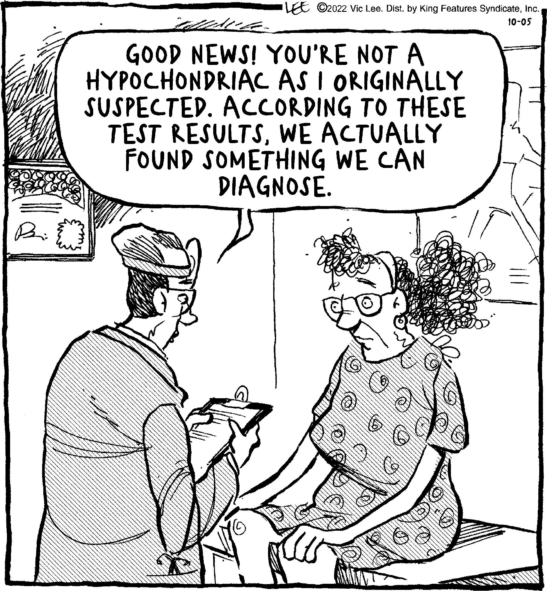 Mammal OCR: Pain LEE C2022 Vic Lee. Dist. by King Features Syndicate10-05 GOOD NEWS! YOU'RE NOT A HYPOCHONDRIAC AS I ORIGINALLY SUSPECTED. ACCORDING TO THESE TEST RESULTSWE ACTUALLY FOUND SOMETHING WE CAN DIAGNOSE. Pain LEE C2022 Vic Lee . Dist . by King Features Syndicate10-05 GOOD NEWS ! YOU'RE NOT A HYPOCHONDRIAC AS I ORIGINALLY SUSPECTED . ACCORDING TO THESE TEST RESULTSWE ACTUALLY FOUND SOMETHING WE CAN DIAGNOSE .