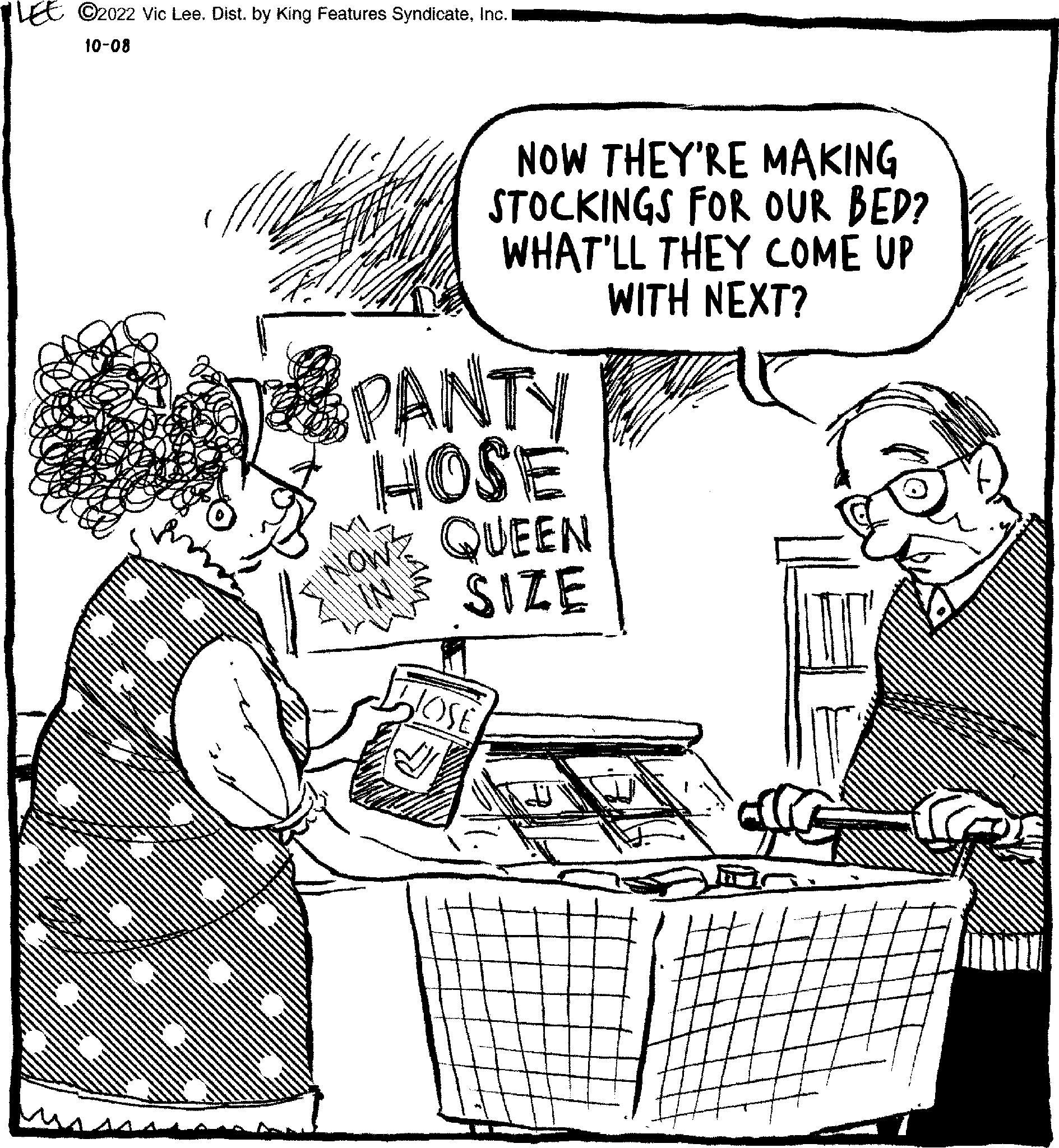 Conversation OCR: LEE C2022 Vic Lee. Dist. by King Features SyndicateInc. I 10-08 NOW THEY'RE MAKING STOCKINGS FOR OUR BED? WHAT'LL THEY COME UP WITH NEXT? PANTY HOSE NOW QUEEN SIZE JOSE LEE C2022 Vic Lee . Dist . by King Features SyndicateInc. I 10-08 NOW THEY'RE MAKING STOCKINGS FOR OUR BED ? WHAT'LL THEY COME UP WITH NEXT ? PANTY HOSE NOW QUEEN SIZE JOSE
