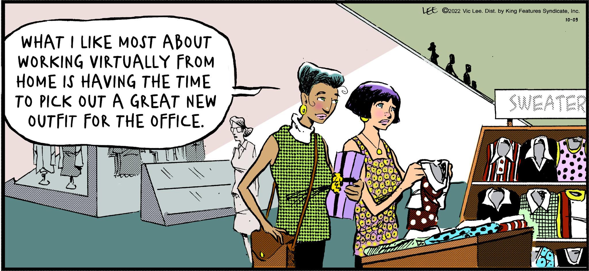 Fictional character OCR: WHAT I LIKE MOST ABOUT WORKING VIRTUALLY FROM HOME IS HAVING THE TIME TO PICK OUT A GREAT NEW OUTFIT FOR THE OFFICE. LEE ?2022 Vic Lee. Dist. by King Features SyndicateInc. 10-09 M WHAT I LIKE MOST ABOUT WORKING VIRTUALLY FROM HOME IS HAVING THE TIME TO PICK OUT A GREAT NEW OUTFIT FOR THE OFFICE . LEE ?2022 Vic Lee . Dist . by King Features SyndicateInc. 10-09 M