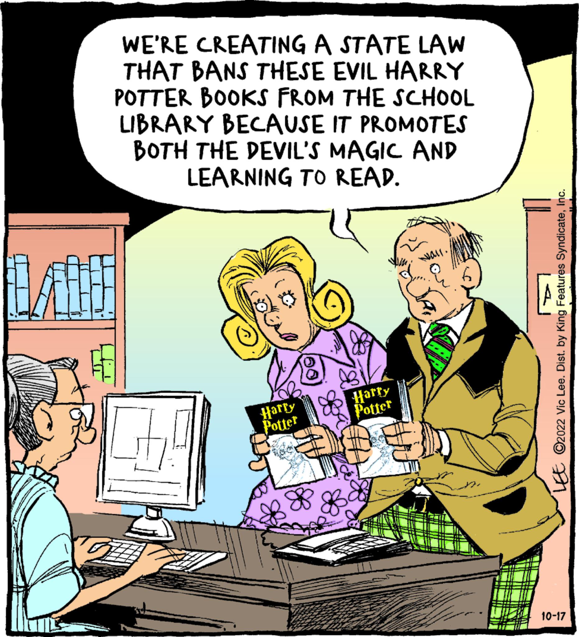Comics OCR: WE'RE CREATING A STATE LAW THAT BANS THESE EVIL HARRY POTTER BOOKS FROM THE SCHOOL LIBRARY BECAUSE IT PROMOTES BOTH THE DEVIL'S MAGIC AND LEARNING TO READ. Harry Potter 88 Harry Potter LEE ?2022 Vic Lee. Dist. by King Features SyndicateInc. 10-17 WE'RE CREATING A STATE LAW THAT BANS THESE EVIL HARRY POTTER BOOKS FROM THE SCHOOL LIBRARY BECAUSE IT PROMOTES BOTH THE DEVIL'S MAGIC AND LEARNING TO READ . Harry Potter 88 Harry Potter LEE ?2022 Vic Lee . Dist . by King Features SyndicateInc. 10-17