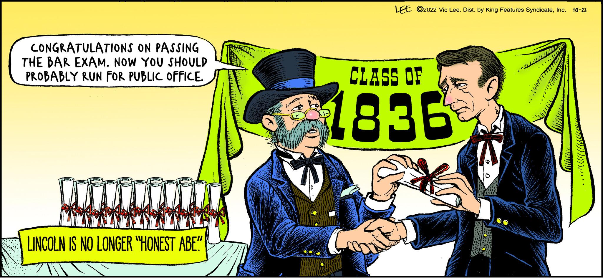 Publication OCR: ON PASSING CONGRATULATIONS THE BAR EXAM. NOW YOU SHOULD PROBABLY RUN FOR PUBLIC OFFICE. LINCOLN IS NO LONGER "HONEST ABE"" LEE ?2022 Vic Lee. Dist. by King Features SyndicateInc. 10-23 CLASS OF 1836 ON PASSING CONGRATULATIONS THE BAR EXAM . NOW YOU SHOULD PROBABLY RUN FOR PUBLIC OFFICE . LINCOLN IS NO LONGER " HONEST ABE " " LEE ?2022 Vic Lee . Dist . by King Features SyndicateInc. 10-23 CLASS OF 1836