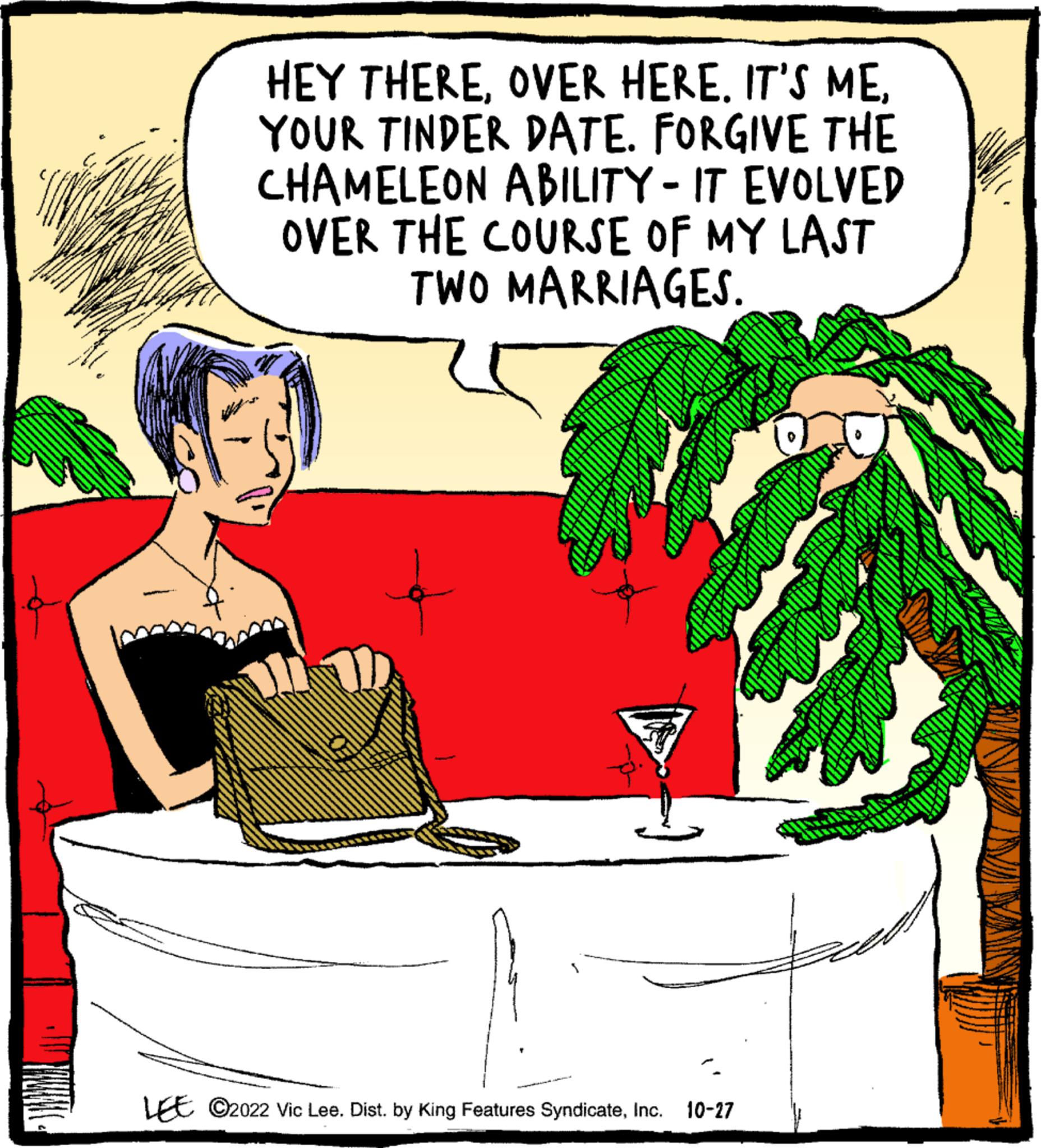 Conversation OCR: HEY THEREYOUR TINDER DATE. FORGIVE THE CHAMELEON ABILITY - IT EVOLVED OVER THE COURSE OF MY LAST TWO MARRIAGES. LEE ?2022 Vic Lee. Dist. by King Features SyndicateInc. 10-27 HEY THEREOVER HERE . IT'S MEYOUR TINDER DATE . FORGIVE THE CHAMELEON ABILITY - IT EVOLVED OVER THE COURSE OF MY LAST TWO MARRIAGES . LEE ?2022 Vic Lee . Dist . by King Features SyndicateInc. 10-27