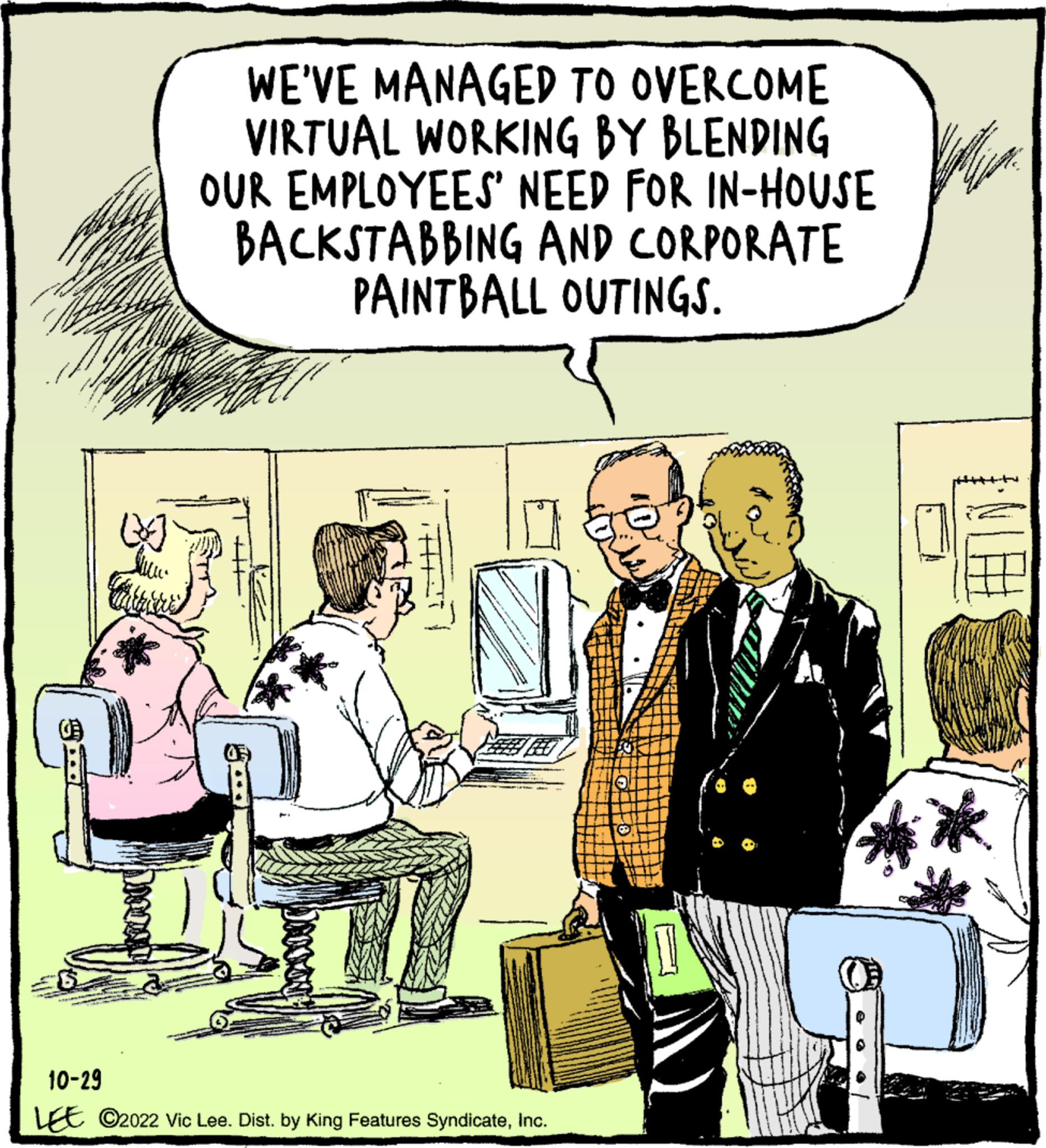 Publication OCR: WE'VE MANAGED TO OVERCOME VIRTUAL WORKING BY BLENDING OUR EMPLOYEES' NEED FOR IN-HOUSE BACKSTABBING AND CORPORATE PAINTBALL OUTINGS. 10-29 LEE ?2022 Vic Lee. Dist. by King Features SyndicateInc. cop 411 WE'VE MANAGED TO OVERCOME VIRTUAL WORKING BY BLENDING OUR EMPLOYEES ' NEED FOR IN - HOUSE BACKSTABBING AND CORPORATE PAINTBALL OUTINGS . 10-29 LEE ?2022 Vic Lee . Dist . by King Features SyndicateInc. cop 411