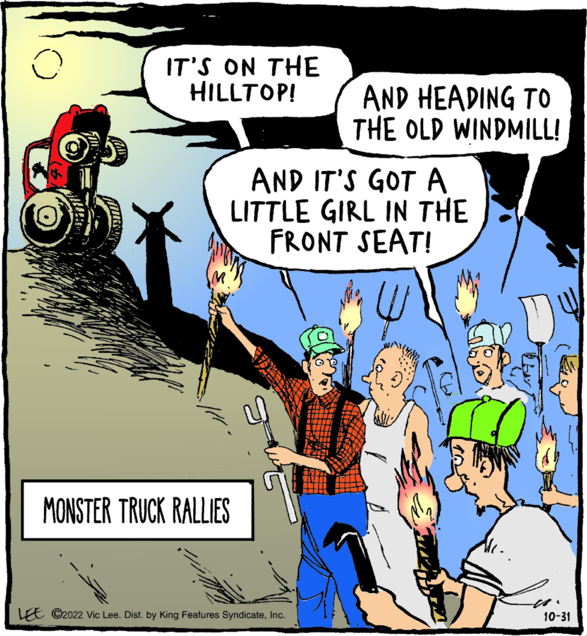 Font OCR: o IT'S ON THE HILLTOP! AND IT'S GOT A LITTLE GIRL IN THE FRONT SEAT! MONSTER TRUCK RALLIES AND HEADING TO THE OLD WINDMILL! LEE ?2022 Vic Lee. Dist. by King Features SyndicateInc. 10-31 o IT'S ON THE HILLTOP ! AND IT'S GOT A LITTLE GIRL IN THE FRONT SEAT ! MONSTER TRUCK RALLIES AND HEADING TO THE OLD WINDMILL ! LEE ?2022 Vic Lee . Dist . by King Features SyndicateInc. 10-31