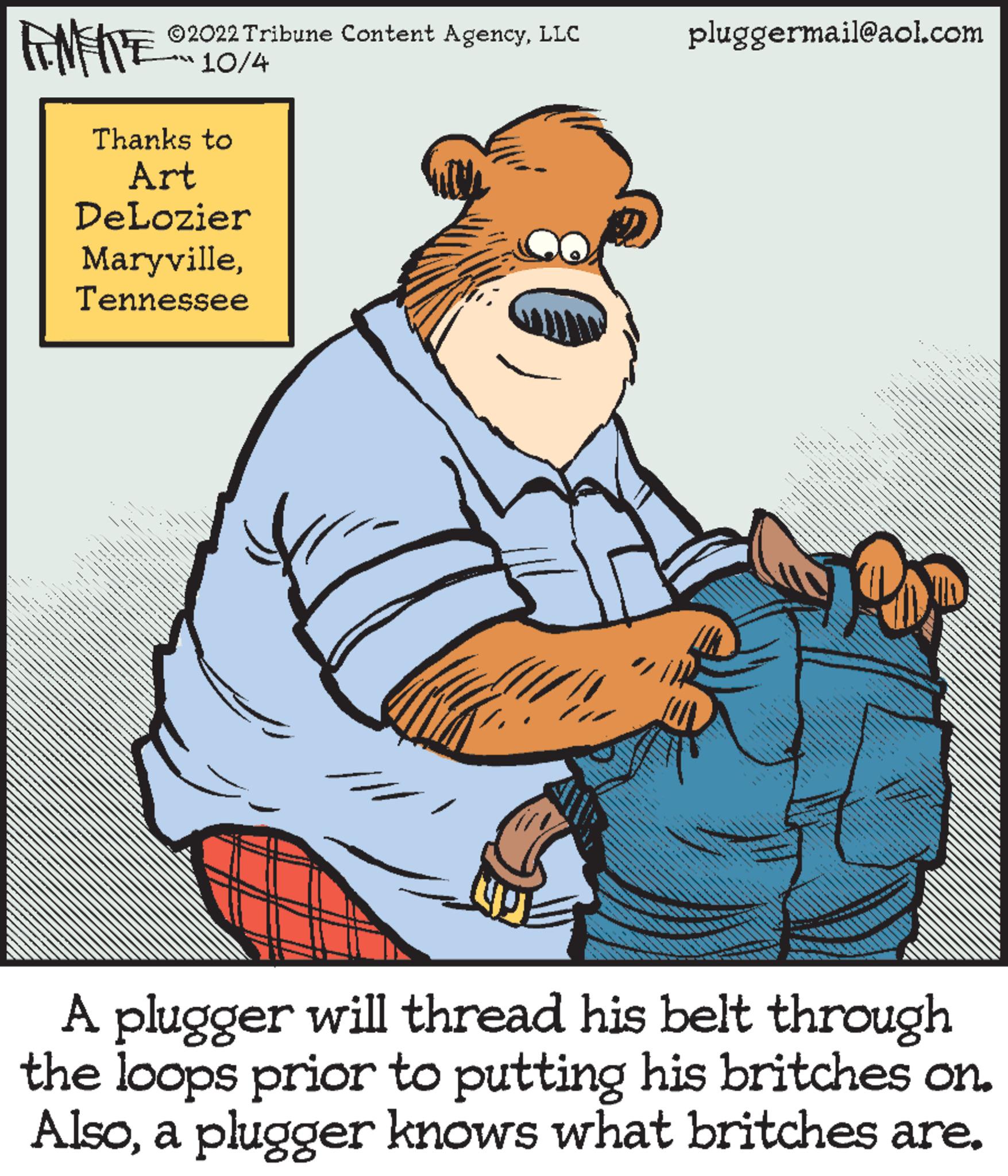 Rectangle OCR: FIMFITE On 10/4 ?2022 Tribune Content AgencyLLC Thanks to Art DeLozier MaryvilleTennessee pluggermail@aol.com A plugger will thread his belt through the loops prior to putting his britches on. Alsoa plugger knows what britches are. FIMFITE On 10/4 ?2022 Tribune Content AgencyLLC Thanks to Art DeLozier MaryvilleTennessee pluggermail@aol.com A plugger will thread his belt through the loops prior to putting his britches on . Alsoa plugger knows what britches are .