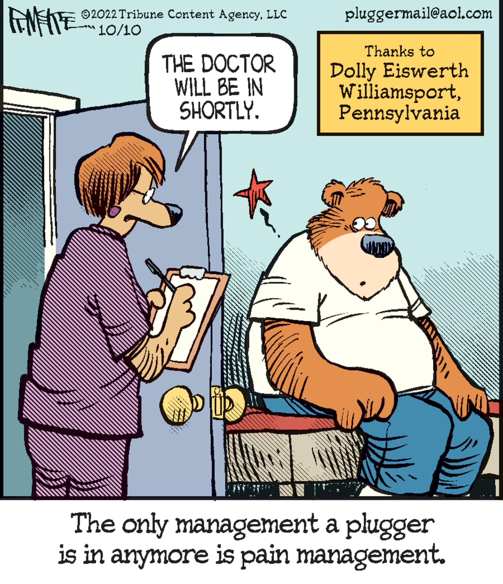 Fictional character OCR: FNFRE 10/10 ?2022 Tribune Content AgencyLLC THE DOCTOR WILL BE IN SHORTLY. pluggermail@aol.com Thanks to Dolly Eiswerth WilliamsportPennsylvania The only management a plugger is in anymore is pain management. FNFRE 10/10 ?2022 Tribune Content AgencyLLC THE DOCTOR WILL BE IN SHORTLY . pluggermail@aol.com Thanks to Dolly Eiswerth WilliamsportPennsylvania The only management a plugger is in anymore is pain management .