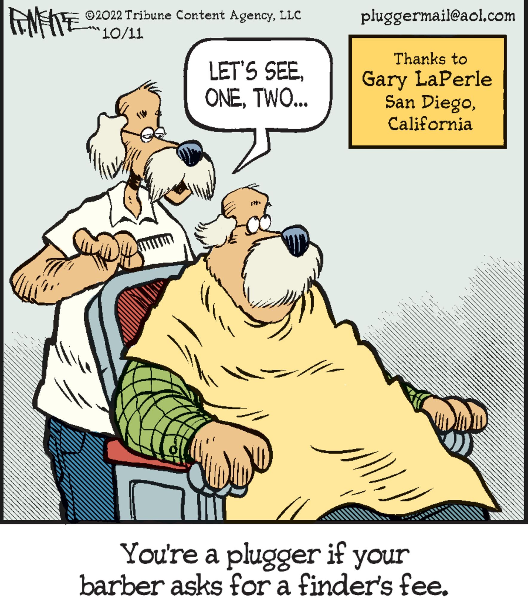 Terrestrial animal OCR: FNFITE ?2022 Tribune Content AgencyLLC `10/11 LET'S SEETWO... pit pluggermail@aol.com Thanks to Gary LaPerle San DiegoCalifornia ??? You're a plugger if your barber asks for a finder's fee. ...... *********** w FNFITE ?2022 Tribune Content AgencyLLC ` 10/11 LET'S SEETWO ... pit pluggermail@aol.com Thanks to Gary LaPerle San DiegoCalifornia ??? You're a plugger if your barber asks for a finder's fee . ...... *********** w