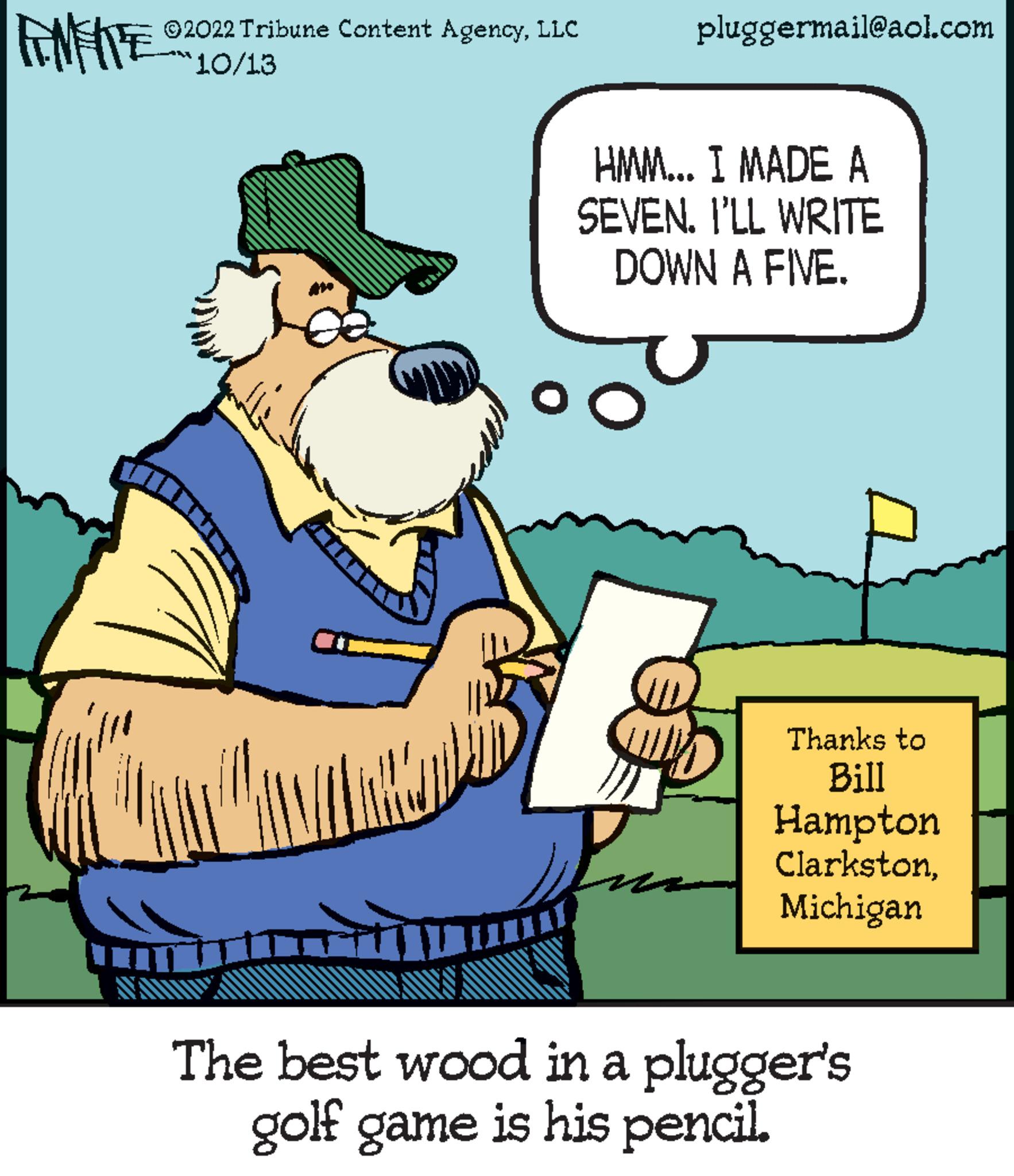 Art OCR: ENTRE ?2022 Tribune Content AgencyLLC 10/13 pluggermail@aol.com HMM... I MADE A SEVEN. I'LL WRITE DOWN A FIVE. Thanks to Bill Hampton ClarkstonMichigan The best wood in a plugger's golf game is his pencil. ENTRE ?2022 Tribune Content AgencyLLC 10/13 pluggermail@aol.com HMM ... I MADE A SEVEN . I'LL WRITE DOWN A FIVE . Thanks to Bill Hampton ClarkstonMichigan The best wood in a plugger's golf game is his pencil .