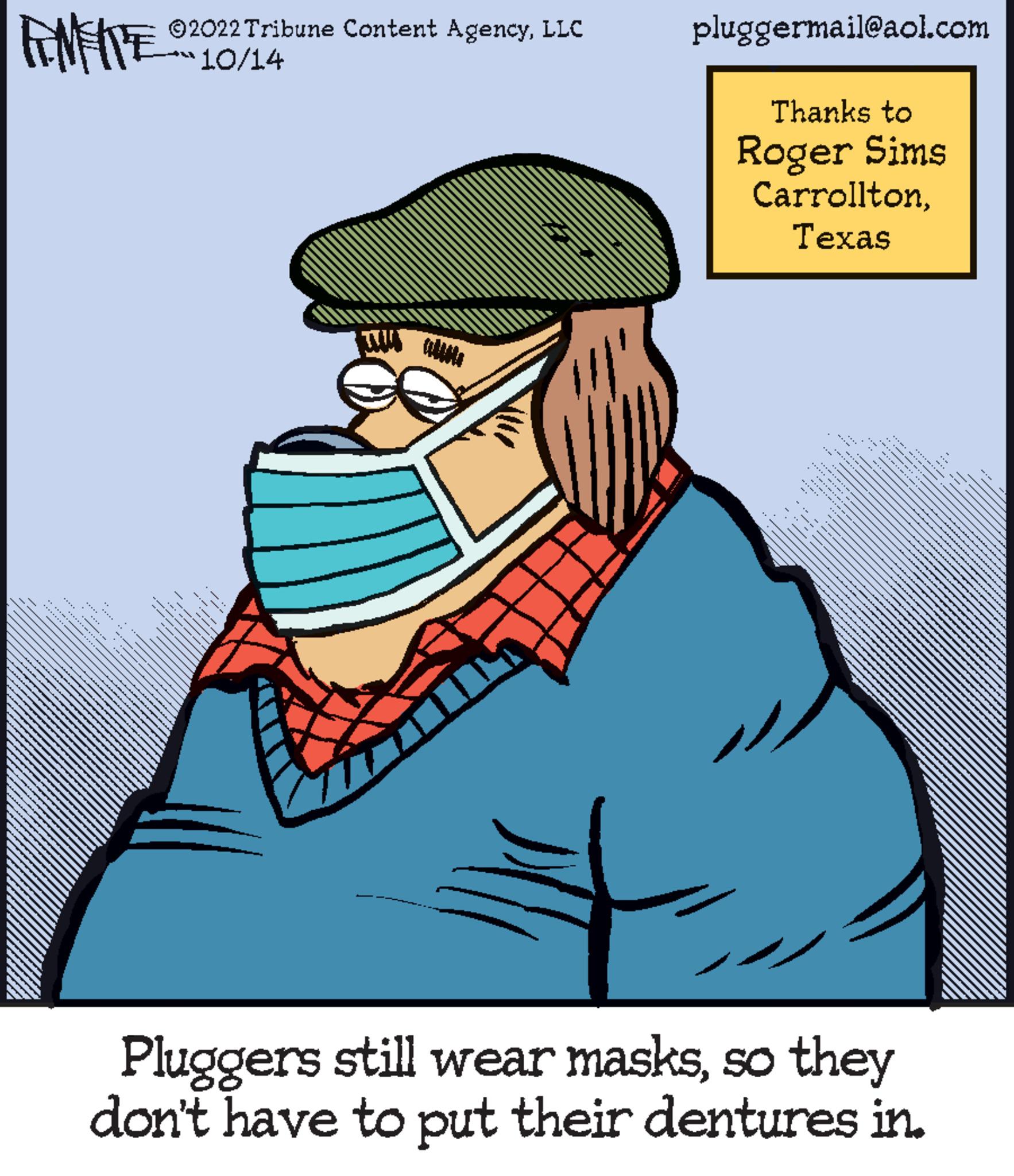 Hat OCR: ?2022 Tribune Content AgencyLLC **10/14 FANFIE pluggermail@aol.com Thanks to Roger Sims CarrolltonTexas ........ MEMAMERTINENTARE Pluggers still wear masksso they don't have to put their dentures in. ?2022 Tribune Content AgencyLLC ** 10 / 14 FANFIE pluggermail@aol.com Thanks to Roger Sims CarrolltonTexas ........ MEMAMERTINENTARE Pluggers still wear masksso they don't have to put their dentures in .