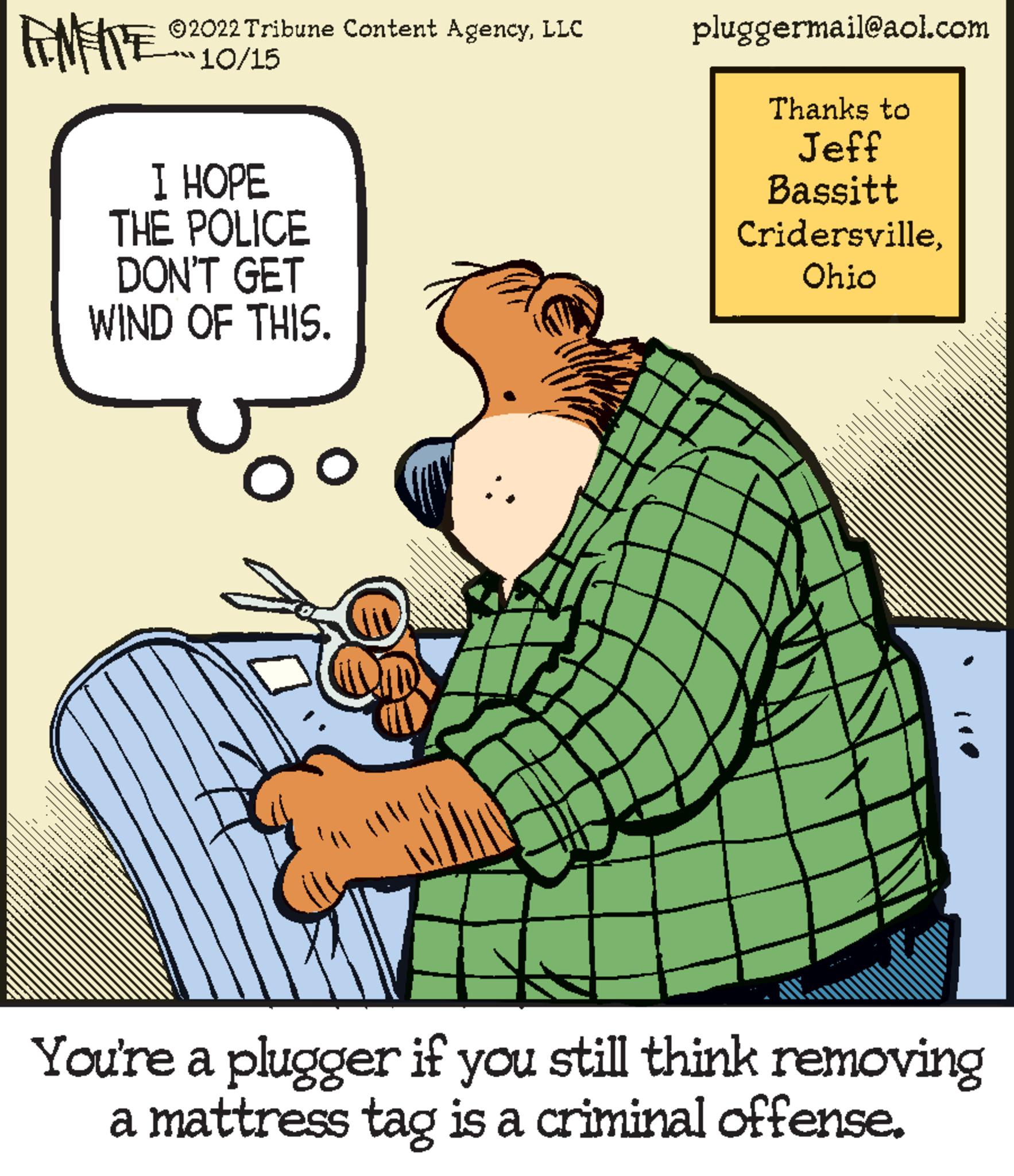 Slope OCR: ?2022 Tribune Content AgencyLLC 10/15 FANFITES I HOPE THE POLICE DON'T GET WIND OF THIS. Oo pluggermail@aol.com Thanks to Jeff Bassitt CridersvilleOhio You're a plugger if you still think removing a mattress tag is a criminal offense. ?2022 Tribune Content AgencyLLC 10/15 FANFITES I HOPE THE POLICE DON'T GET WIND OF THIS . Oo pluggermail@aol.com Thanks to Jeff Bassitt CridersvilleOhio You're a plugger if you still think removing a mattress tag is a criminal offense .