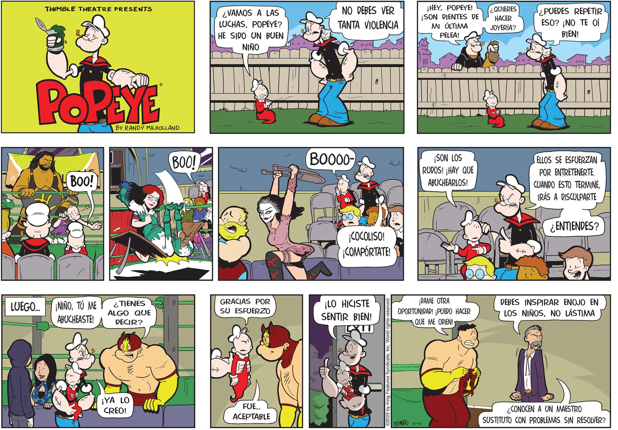 Illustration OCR: THIMBLE THEATRE PRESENTS POPEYE LUEGO.... BOO! ¡NIÑOTO ME ABUCHEASTE! BY RANDY MILHOLLAND ¿TIENES ALGO QUE DECIR? ¡YA LO CREO! BOO! ¿VAMOS A LAS LUCHASPOPEYE? HE SIDO UN BUEN NIÑO ITT B GRACIAS POR SU ESFUERZO FUE... ACEPTABLE ??? NO DEBES VER TANTA VIOLENCIA BOO00- ¡COCOLISO! ¡COMPÓRTATE! ¡LO HICISTE SENTIR BIEN! ¡HEYPOPEYE! ¡SON DIENTES DE MI ÚLTIMA PELEA! P 10-26 ¡SON LOS RUDOS! ¡HAY QUE ABUCHEARLOS! ¡DAME OTRA OPORTUNIDAD! ¡PUEDO HACER QUE ME ODIEN! ¿QUIERES HACER JOYERÍA? ¿PUEDES REPETIR ESO? ¡NO TE OÍ BIEN! ELLOS SE ESFUERZAN POR ENTRETENERTE CUANDO ESTO TERMINEIRÁS A DISCULPARTE ¿ENTIENDES? DEBES INSPIRAR ENOJO EN LOS NIÑOSNO LÁSTIMA ¿CONOCEN A UN MAESTRO SUSTITUTO CON PROBLEMAS SIN RESOLVER? THIMBLE THEATRE PRESENTS POPEYE LUEGO .... BOO ! ¡ NIÑOTO ME ABUCHEASTE ! BY RANDY MILHOLLAND ¿ TIENES ALGO QUE DECIR ? ¡ YA LO CREO ! BOO ! ¿ VAMOS A LAS LUCHASPOPEYE ? HE SIDO UN BUEN NIÑO ITT B GRACIAS POR SU ESFUERZO FUE ... ACEPTABLE ??? NO DEBES VER TANTA VIOLENCIA BOO00 ¡ COCOLISO ! ¡ COMPÓRTATE ! ¡ LO HICISTE SENTIR BIEN ! ¡ HEYPOPEYE ! ¡ SON DIENTES DE MI ÚLTIMA PELEA ! P 10-26 ¡ SON LOS RUDOS ! ¡ HAY QUE ABUCHEARLOS ! ¡ DAME OTRA OPORTUNIDAD ! ¡ PUEDO HACER QUE ME ODIEN ! ¿ QUIERES HACER JOYERÍA ? ¿ PUEDES REPETIR ESO ? ¡ NO TE OÍ BIEN ! ELLOS SE ESFUERZAN POR ENTRETENERTE CUANDO ESTO TERMINEIRÁS A DISCULPARTE ¿ ENTIENDES ? DEBES INSPIRAR ENOJO EN LOS NIÑOSNO LÁSTIMA ¿ CONOCEN A UN MAESTRO SUSTITUTO CON PROBLEMAS SIN RESOLVER ?