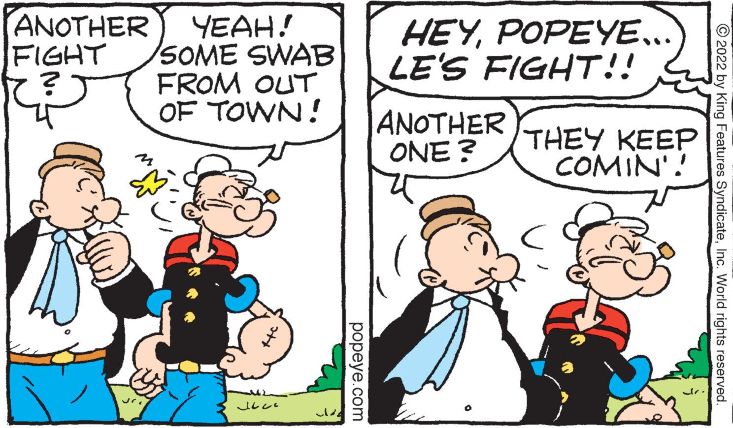 People OCR: ANOTHER FIGHT ? sri YEAH! SOME SWAB FROM OUT OF TOWN! ??? de popeye.com HEYPOPEYE.. LE'S FIGHT!! ANOTHER ONE? THEY KEEP COMIN'! 2022 by King Features SyndicateInc. World rights reserved. ANOTHER FIGHT ? sri YEAH ! SOME SWAB FROM OUT OF TOWN ! ??? de popeye.com HEYPOPEYE .. LE'S FIGHT !! ANOTHER ONE ? THEY KEEP COMIN ' ! 2022 by King Features SyndicateInc. World rights reserved .
