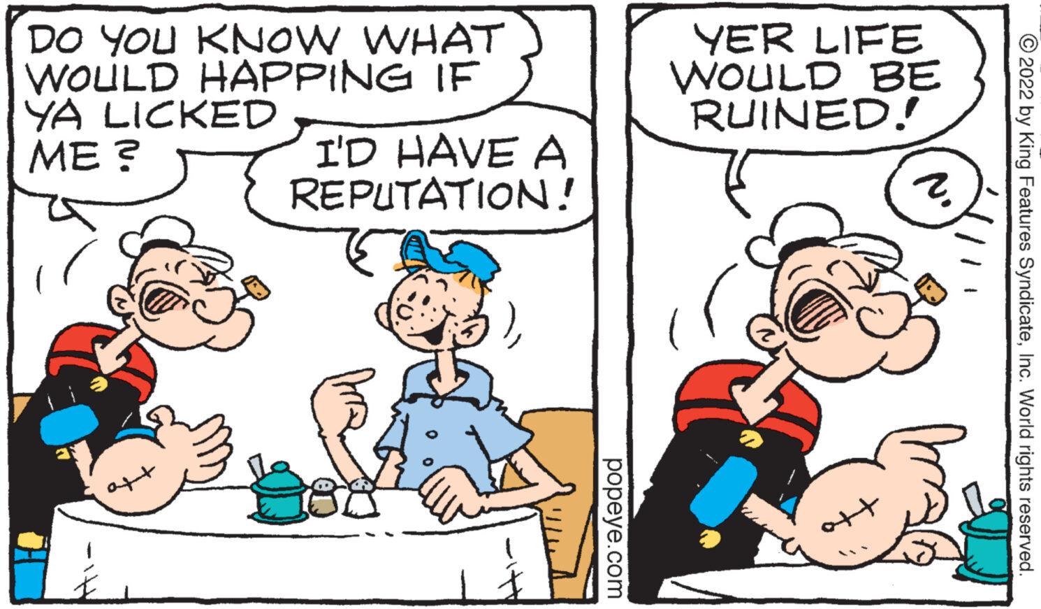 Font OCR: DO YOU KNOW WHAT WOULD HAPPING IF YA LICKED ME ? I'D HAVE A REPUTATION! popeye.com YER LIFE WOULD BE RUINED! 2. 2022 by King Features SyndicateInc. World rights reserved. DO YOU KNOW WHAT WOULD HAPPING IF YA LICKED ME ? I'D HAVE A REPUTATION ! popeye.com YER LIFE WOULD BE RUINED ! 2 . 2022 by King Features SyndicateInc. World rights reserved .