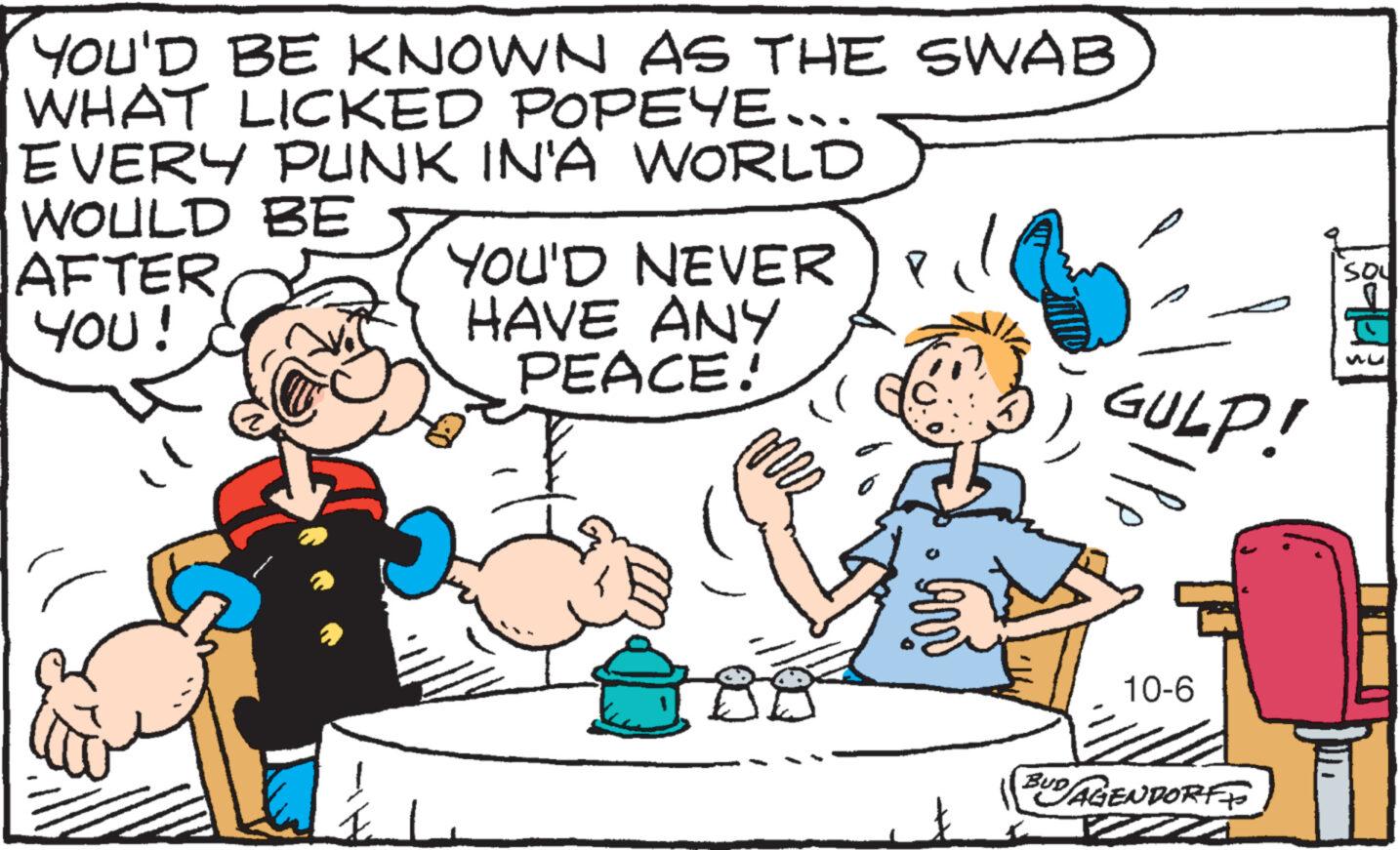 Line OCR: YOU'D BE KNOWN AS THE SWAB WHAT LICKED POPEYE... EVERY PUNK IN'A WORLD WOULD BE AFTER YOU! YOU'D NEVER P HAVE ANY PEACE! GULP! 10-6 BUDAGENDORFF SOU Su YOU'D BE KNOWN AS THE SWAB WHAT LICKED POPEYE ... EVERY PUNK IN'A WORLD WOULD BE AFTER YOU ! YOU'D NEVER P HAVE ANY PEACE ! GULP ! 10-6 BUDAGENDORFF SOU Su