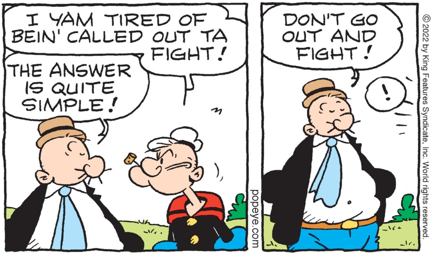 Interaction OCR: I YAM TIRED OF BEIN' CALLED OUT TA FIGHT! THE ANSWER IS QUITE SIMPLE! .? popeye.com DON'T GO OUT AND FIGHT! R- _ice 2022 by King Features SyndicateInc. World rights reserved. I YAM TIRED OF BEIN ' CALLED OUT TA FIGHT ! THE ANSWER IS QUITE SIMPLE ! .? popeye.com DON'T GO OUT AND FIGHT ! R _ice 2022 by King Features SyndicateInc. World rights reserved .