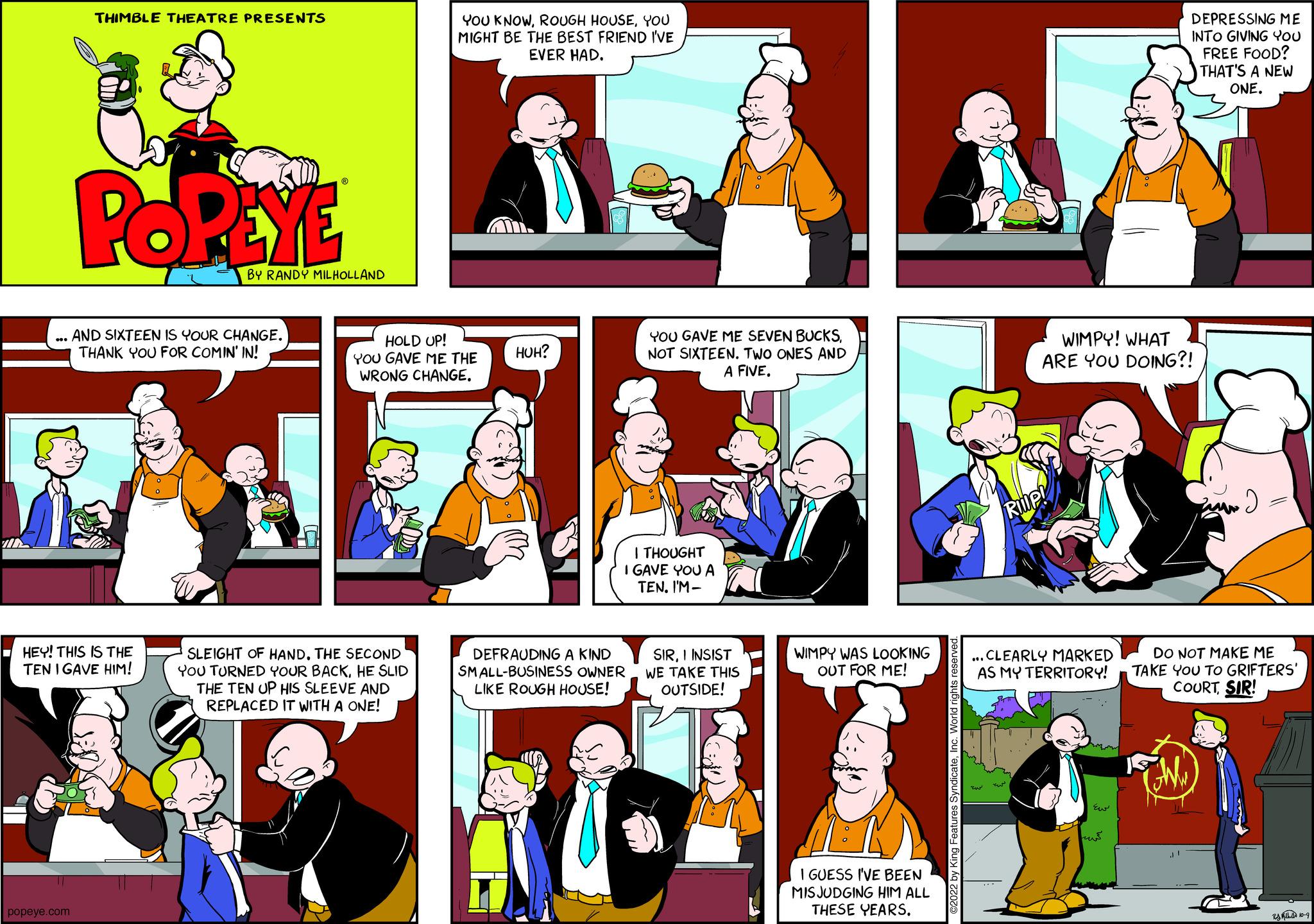 Comics OCR: THIMBLE THEATRE PRESENTS popeye.com POPEYE HEY! THIS IS THE TEN IGAVE HIM! BY RANDY MILHOLLAND AND SIXTEEN IS YOUR CHANGE. THANK YOU FOR COMIN' IN! YOU KNOWYOU MIGHT BE THE BEST FRIEND I'VE EVER HAD. 11. HOLD UP! YOU GAVE ME THE WRONG CHANGE. SLEIGHT OF HAND. THE SECOND YOU TURNED YOUR BACKHE SLID THE TEN UP HIS SLEEVE AND REPLACED IT WITH A ONE! HUH? YOU GAVE ME SEVEN BUCKSNOT SIXTEEN. TWO ONES AND A FIVEI THOUGHT I GAVE YOU A TENI'M- DEFRAUDING A KIND SMALL-BUSINESS OWNER LIKE ROUGH HOUSE! SIRI INSIST WE TAKE THIS OUTSIDE! WIMPY WAS LOOKING OUT FOR ME! I GUESS I'VE BEEN MISJUDGING HIM ALL THESE YEARS. DEPRESSING ME INTO GIVING YOU FREE FOOD? THAT'S A NEW ONE. WIMPY! WHAT ARE YOU DOING?! ...CLEARLY MARKED AS MY TERRITORY! DO NOT MAKE ME TAKE YOU TO GRIFTERS' COURTSIR! TOM) ???.. THIMBLE THEATRE PRESENTS popeye.com POPEYE HEY ! THIS IS THE TEN IGAVE HIM ! BY RANDY MILHOLLAND AND SIXTEEN IS YOUR CHANGE . THANK YOU FOR COMIN ' IN ! YOU KNOWROUGH HOUSEYOU MIGHT BE THE BEST FRIEND I'VE EVER HAD . 11 . HOLD UP ! YOU GAVE ME THE WRONG CHANGE . SLEIGHT OF HAND . THE SECOND YOU TURNED YOUR BACKHE SLID THE TEN UP HIS SLEEVE AND REPLACED IT WITH A ONE ! HUH ? YOU GAVE ME SEVEN BUCKSNOT SIXTEEN . TWO ONES AND A FIVEI THOUGHT I GAVE YOU A TENI'M DEFRAUDING A KIND SMALL - BUSINESS OWNER LIKE ROUGH HOUSE ! SIRI INSIST WE TAKE THIS OUTSIDE ! WIMPY WAS LOOKING OUT FOR ME ! I GUESS I'VE BEEN MISJUDGING HIM ALL THESE YEARS . DEPRESSING ME INTO GIVING YOU FREE FOOD ? THAT'S A NEW ONE . WIMPY ! WHAT ARE YOU DOING ?! ... CLEARLY MARKED AS MY TERRITORY ! DO NOT MAKE ME TAKE YOU TO GRIFTERS ' COURTSIR ! TOM ) ??? ..