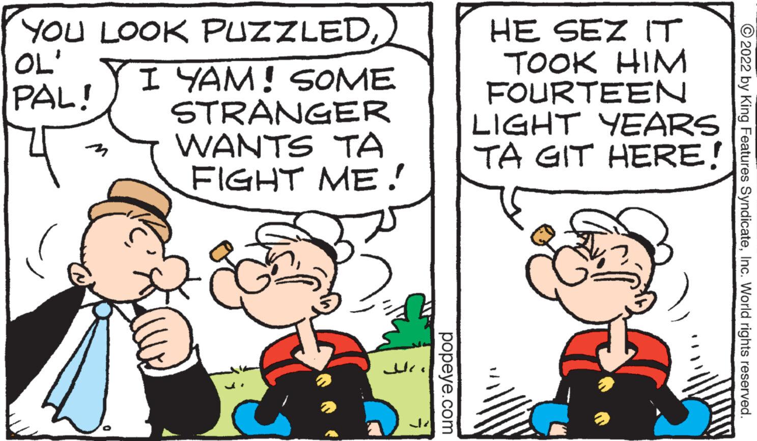 Art OCR: YOU LOOK PUZZLED OL' PAL! I YAM! SOME STRANGER WANTS TA FIGHT ME! ? ??? popeye.com HE SEZ IT TOOK HIM FOURTEEN YEARS LIGHT TA GIT HERE! ?2022 by King Features SyndicateInc. World rights reserved. YOU LOOK PUZZLED OL ' PAL ! I YAM ! SOME STRANGER WANTS TA FIGHT ME ! ? ??? popeye.com HE SEZ IT TOOK HIM FOURTEEN YEARS LIGHT TA GIT HERE ! ?2022 by King Features SyndicateInc. World rights reserved .