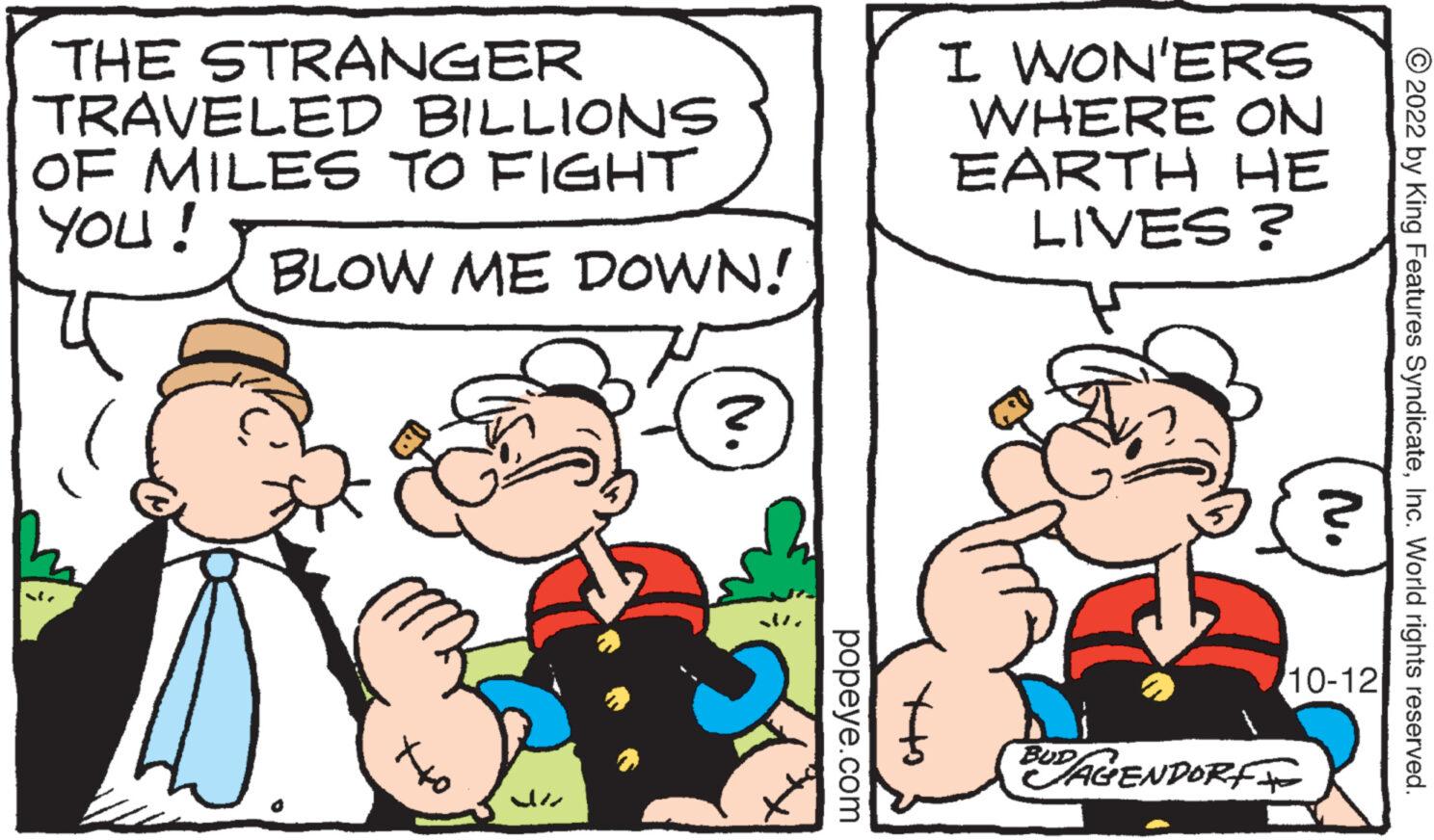 Art OCR: THE STRANGER TRAVELED BILLIONS OF MILES TO FIGHT YOU! BLOW ME DOWN! Ch ?? JE ? popeye.com att I WON'ERS WHERE ON EARTH HE LIVES? B BUD JAGENDORF 10-12 ?2022 by King Features SyndicateInc. World rights reserved. THE STRANGER TRAVELED BILLIONS OF MILES TO FIGHT YOU ! BLOW ME DOWN ! Ch ?? JE ? popeye.com att I WON'ERS WHERE ON EARTH HE LIVES ? B BUD JAGENDORF 10-12 ?2022 by King Features SyndicateInc. World rights reserved .