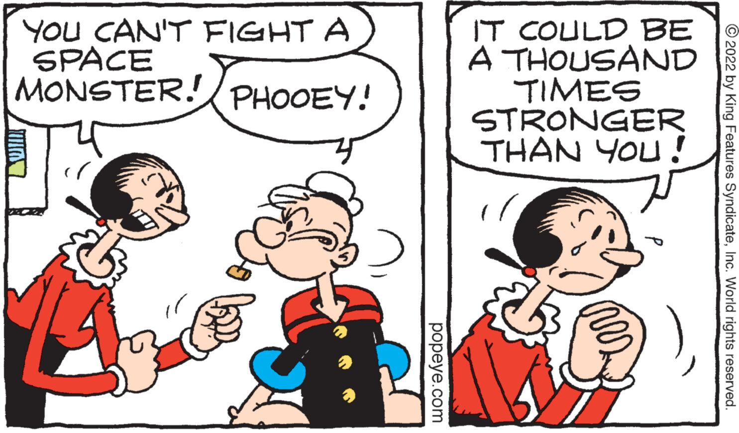 Jaw OCR: YOU CAN'T FIGHT A MONASTER! PHOOEY! popeye.com IT COULD BE A THOUSAND TIMES STRONGER THAN YOU! aes ?2022 by King Features SyndicateInc. World rights reserved. YOU CAN'T FIGHT A MONASTER ! PHOOEY ! popeye.com IT COULD BE A THOUSAND TIMES STRONGER THAN YOU ! aes ?2022 by King Features SyndicateInc. World rights reserved .