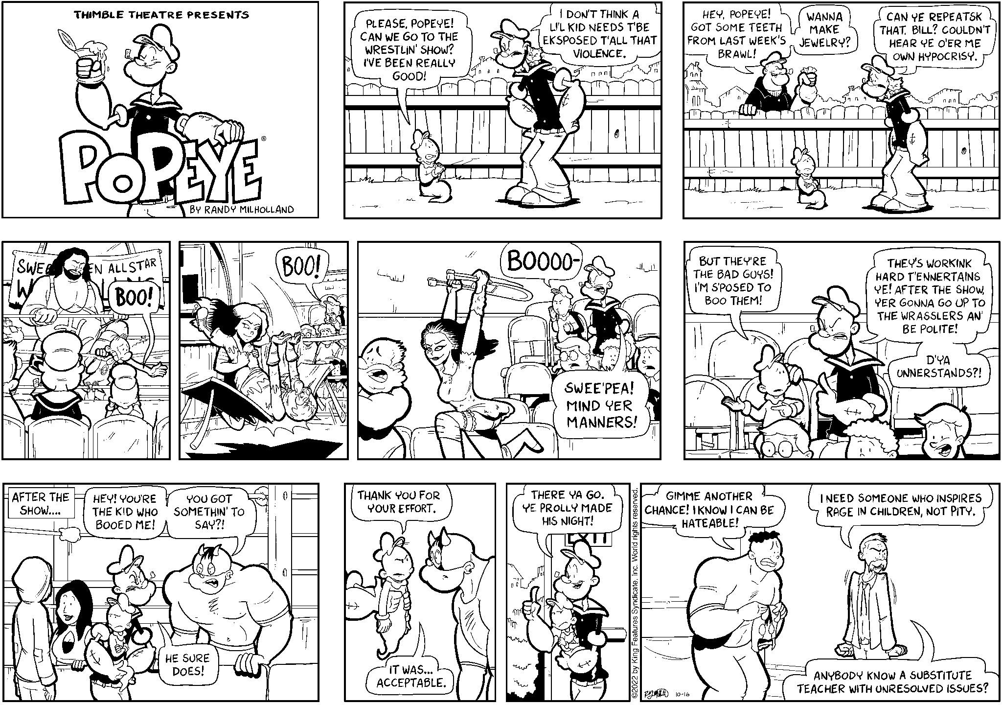 Parallel OCR: SWEE THIMBLE THEATRE PRESENTS POPEYE AFTER THE SHOW.... EN ALLSTAR tu BOO! HEY! YOU'RE THE KID WHO BOOED ME! BY RANDY MILHOLLAND YOU GOT SOMETHIN' TO SAY?! HE SURE DOES! BOO! PLEASEPOPEYE! CAN WE GO TO THE WRESTLIN' SHOW? I'VE BEEN REALLY GOOD! "T THANK YOU FOR YOUR EFFORTIT WAS... ACCEPTABLE. I DON'T THINK A L'L KID NEEDS T'BE EKSPOSED T'ALL THAT VIOLENCE. BO000- nan SWEE'PEA! MIND YER MANNERS! THERE YA GO. YE PROLLY MADE HIS NIGHT! HEYPOPEYE! WANNA GOT SOME TEETH FROM LAST WEEK'S JEWELRY? MAKE BRAWL! BUT THEY'RE THE BAD GUYS! I'M S'POSED TO BOO THEM! GIMME ANOTHER CHANCE! I KNOW I CAN BE HATEABLE! 10-16 FACUL CAN YE REPEATSKL THATBILL? COULDN'T HEAR YE O'ER ME OWN HYPOCRISY. THEY'S WORKINK HARD T'ENNERTAINS YE! AFTER THE SHOW YER GONNA GO UP TO THE WRASSLERS AN' BE POLITE! D'YA UNNERSTANDS?! I NEED SOMEONE WHO INSPIRES RAGE IN CHILDRENNOT PITY. ANYBODY KNOW A SUBSTITUTE TEACHER WITH UNRESOLVED ISSUES? SWEE THIMBLE THEATRE PRESENTS POPEYE AFTER THE SHOW .... EN ALLSTAR tu BOO ! HEY ! YOU'RE THE KID WHO BOOED ME ! BY RANDY MILHOLLAND YOU GOT SOMETHIN ' TO SAY ?! HE SURE DOES ! BOO ! PLEASEPOPEYE ! CAN WE GO TO THE WRESTLIN ' SHOW ? I'VE BEEN REALLY GOOD ! " T THANK YOU FOR YOUR EFFORTIT WAS ... ACCEPTABLE . I DON'T THINK A L'L KID NEEDS T'BE EKSPOSED T'ALL THAT VIOLENCE . BO000 nan SWEE'PEA ! MIND YER MANNERS ! THERE YA GO . YE PROLLY MADE HIS NIGHT ! HEYPOPEYE ! WANNA GOT SOME TEETH FROM LAST WEEK'S JEWELRY ? MAKE BRAWL ! BUT THEY'RE THE BAD GUYS ! I'M S'POSED TO BOO THEM ! GIMME ANOTHER CHANCE ! I KNOW I CAN BE HATEABLE ! 10-16 FACUL CAN YE REPEATSKL THATBILL ? COULDN'T HEAR YE O'ER ME OWN HYPOCRISY . THEY'S WORKINK HARD T'ENNERTAINS YE ! AFTER THE SHOW YER GONNA GO UP TO THE WRASSLERS AN ' BE POLITE ! D'YA UNNERSTANDS ?! I NEED SOMEONE WHO INSPIRES RAGE IN CHILDRENNOT PITY . ANYBODY KNOW A SUBSTITUTE TEACHER WITH UNRESOLVED ISSUES ?