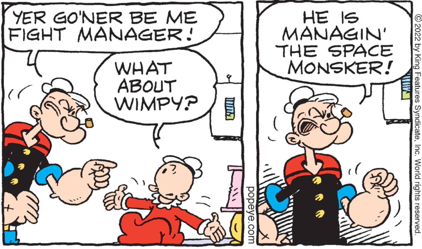 Mammal OCR: YER GO'NER BE ME FIGHT MANAGER! 4 B WHAT ABOUT WIMPY? popeye.com HE IS MANAGIN' THE SPACE MONSKER! ?2022 by King Features SyndicateInc. World rights reserved. YER GO'NER BE ME FIGHT MANAGER ! 4 B WHAT ABOUT WIMPY ? popeye.com HE IS MANAGIN ' THE SPACE MONSKER ! ?2022 by King Features SyndicateInc. World rights reserved .