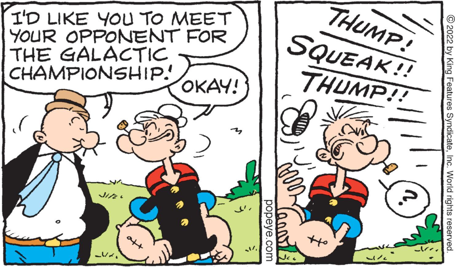Parallel OCR: I'D LIKE YOU TO MEET YOUR OPPONENT FOR THE GALACTIC CHAMPIONSHIP! *4/15 NA OKAY! 3 popeye.com arr Je THUMP! SQUEAK!! THUMP!! off YR ?2022 by King Features SyndicateInc. World rights reserved. I'D LIKE YOU TO MEET YOUR OPPONENT FOR THE GALACTIC CHAMPIONSHIP ! * 4 / 15 NA OKAY ! 3 popeye.com arr Je THUMP ! SQUEAK !! THUMP !! off YR ?2022 by King Features SyndicateInc. World rights reserved .