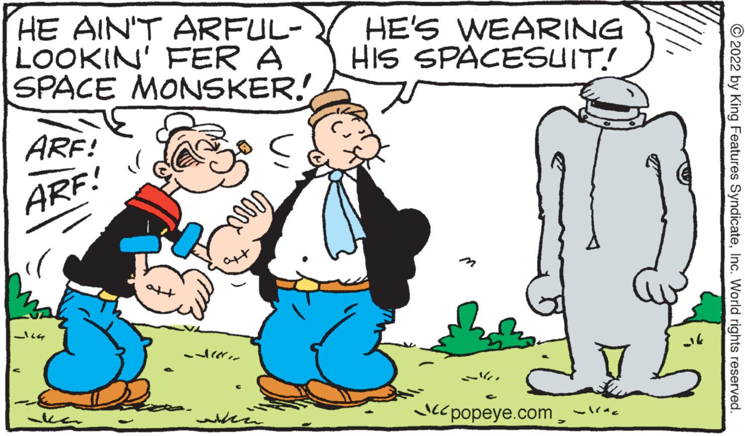 Happy OCR: HE AIN'T ARFUL- LOOKIN' FER A SPACE MONSKER! ARF! ARF! -164 aka Ma carre ?? ??? HE'S WEARING HIS SPACESUIT! S popeye.com 2 ak ?2022 by King Features SyndicateInc. World rights reserved. HE AIN'T ARFUL LOOKIN ' FER A SPACE MONSKER ! ARF ! ARF ! -164 aka Ma carre ?? ??? HE'S WEARING HIS SPACESUIT ! S popeye.com 2 ak ?2022 by King Features SyndicateInc. World rights reserved .