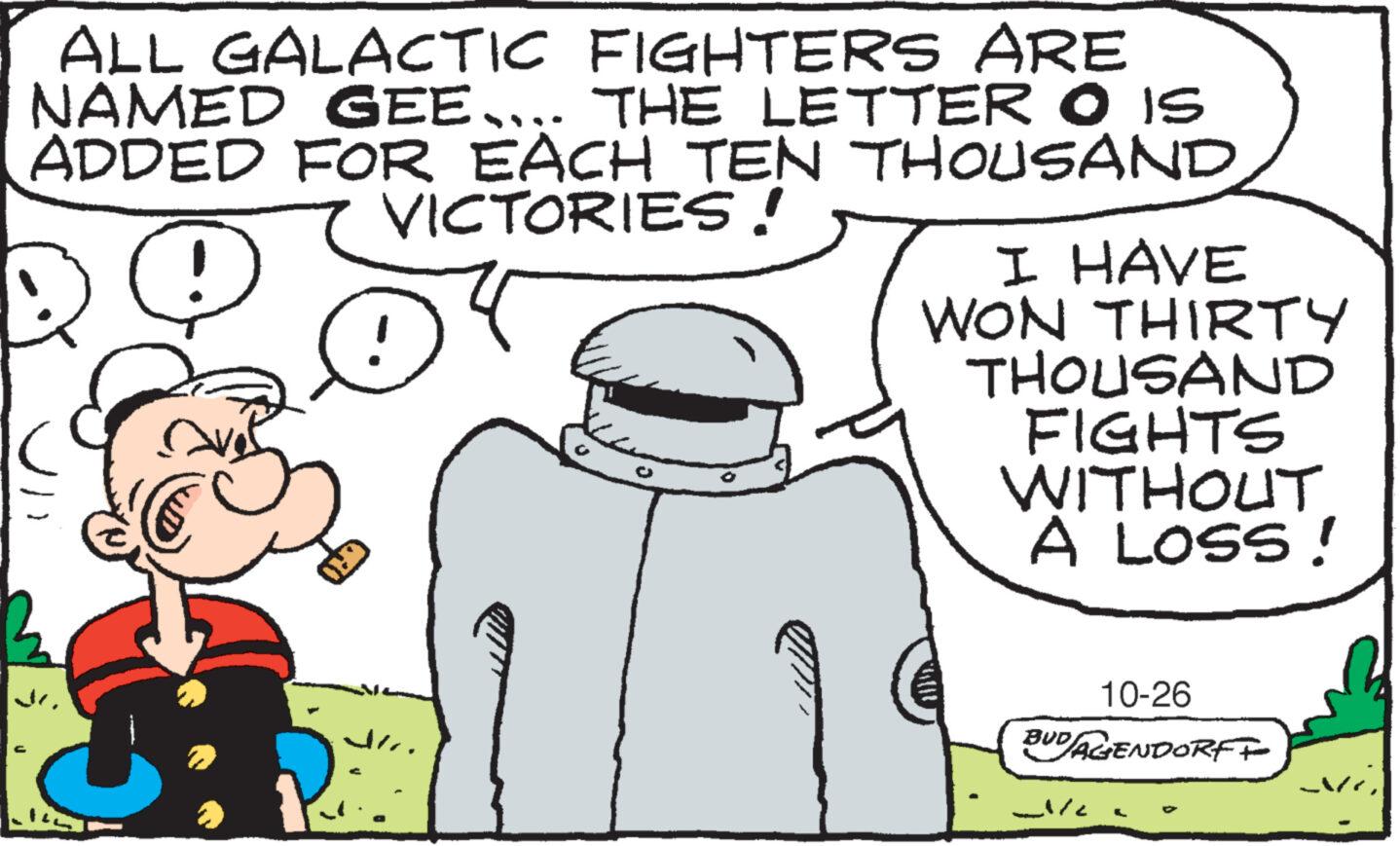 Font OCR: ALL GALACTIC FIGHTERS ARE NAMED GEE….. THE LETTER O IS ADDED FOR EACH TEN THOUSAND VICTORIES! D @ Ara 23 I HAVE WON THIRTY THOUSAND FIGHTS WITHOUT A LOSS! 10-26 BUD/AGENDORFF Je M? ALL GALACTIC FIGHTERS ARE NAMED GEE … .. THE LETTER O IS ADDED FOR EACH TEN THOUSAND VICTORIES ! D @ Ara 23 I HAVE WON THIRTY THOUSAND FIGHTS WITHOUT A LOSS ! 10-26 BUD / AGENDORFF Je M?