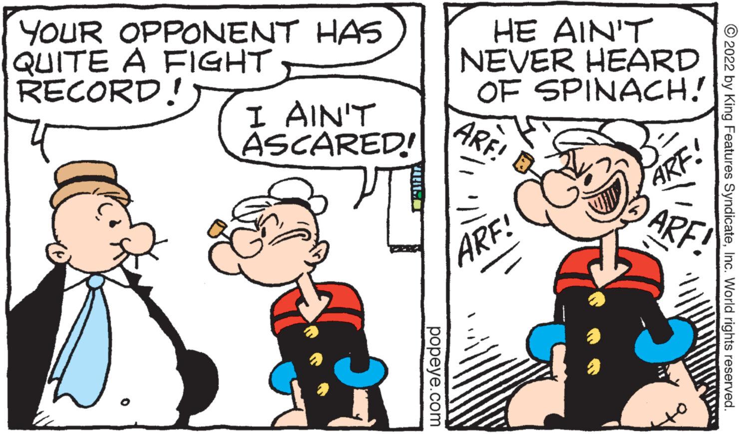 Happy OCR: YOUR OPPONENT HAS QUITE A FIGHT RECORD! I AIN'T ASCARED! CAMAT popeye.com HE AIN'T NEVER HEARD OF SPINACH! ARE! ARF! ARF! ARF! ?2022 by King Features SyndicateInc. World rights reserved. C YOUR OPPONENT HAS QUITE A FIGHT RECORD ! I AIN'T ASCARED ! CAMAT popeye.com HE AIN'T NEVER HEARD OF SPINACH ! ARE ! ARF ! ARF ! ARF ! ?2022 by King Features SyndicateInc. World rights reserved . C