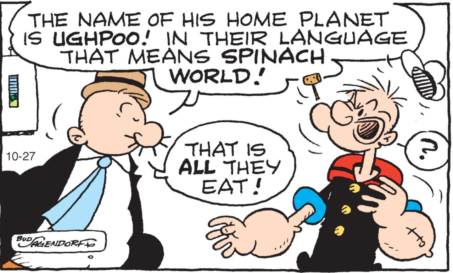 Organism OCR: THE NAME OF HIS HOME PLANET IS UGHPOO! IN THEIR LANGUAGE THAT MEANS SPINACH 15 19 10-27 BUD/AGENDORF TO WORLD! v THAT IS ALL THEY EAT! a att n. THE NAME OF HIS HOME PLANET IS UGHPOO ! IN THEIR LANGUAGE THAT MEANS SPINACH 15 19 10-27 BUD / AGENDORF TO WORLD ! v THAT IS ALL THEY EAT ! a att n .