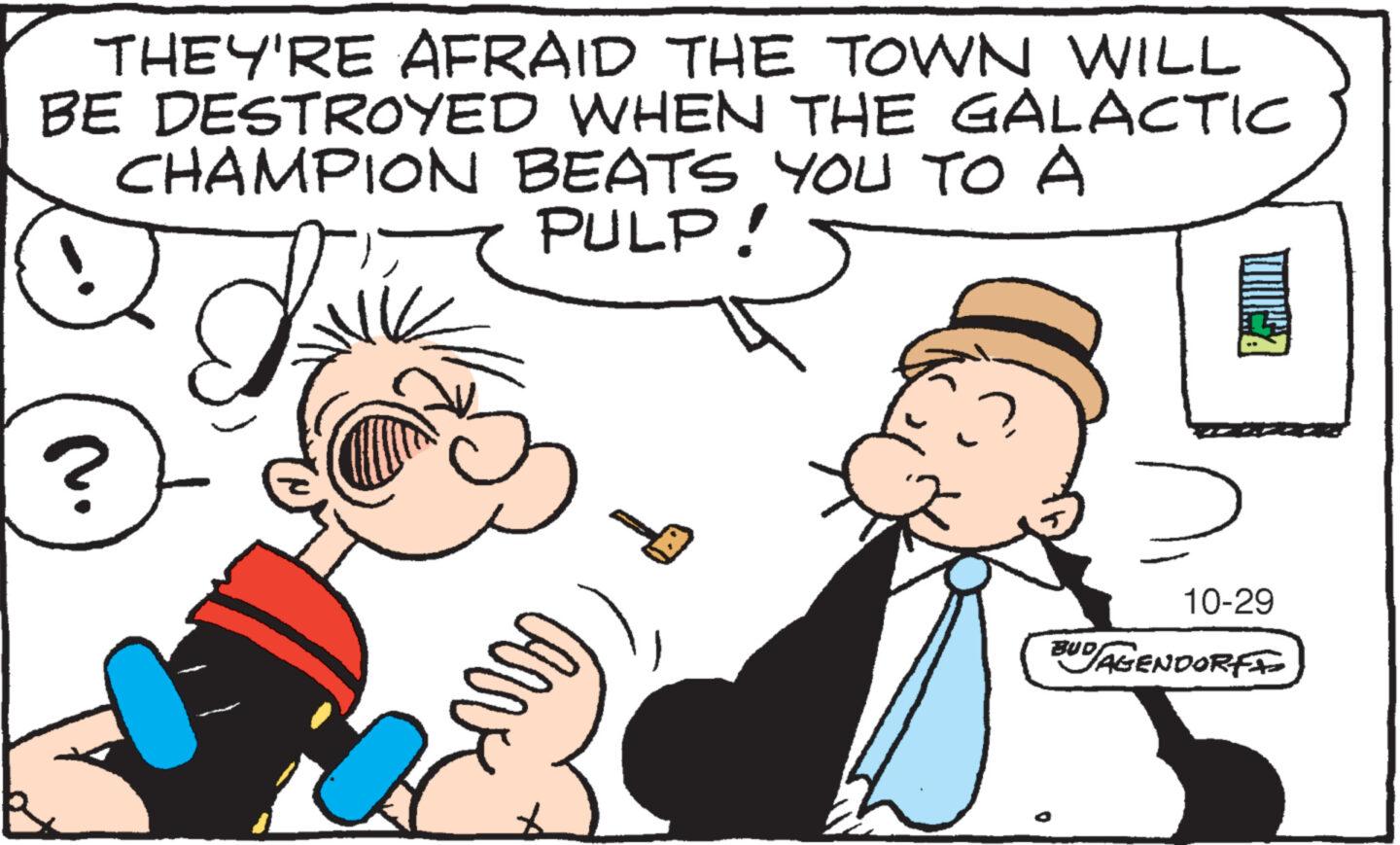 Happy OCR: THEY'RE AFRAID THE TOWN WILL BE DESTROYED WHEN THE GALACTIC CHAMPION BEATS YOU TO A PULP! J arve 10-29 BUD/AGENDORFI THEY'RE AFRAID THE TOWN WILL BE DESTROYED WHEN THE GALACTIC CHAMPION BEATS YOU TO A PULP ! J arve 10-29 BUD / AGENDORFI