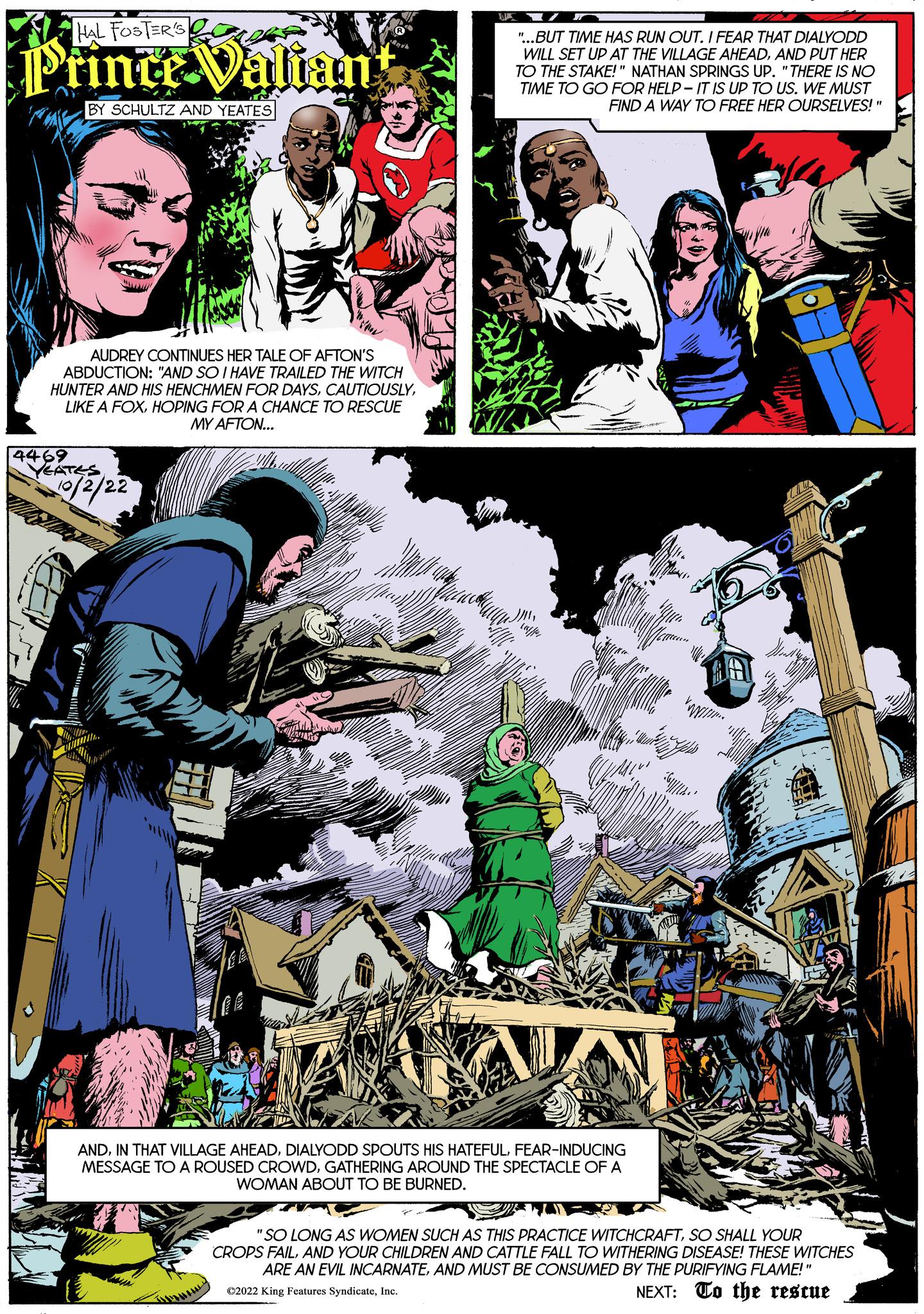 Fiction Faces (4) OCR: HAL FOSTER'S Prince Valian BY SCHULTZ AND YEATES AUDREY CONTINUES HER TALE OF AFTON'S ABDUCTION: "AND SO I HAVE TRAILED THE WITCH HUNTER AND HIS HENCHMEN FOR DAYSHOPING FOR A CHANCE TO RESCUE MY AFTON... 4469 YEATES 10/2/22 "...BUT TIME HAS RUN OUT. I FEAR THAT DIALYODD WILL SET UP AT THE VILLAGE AHEADAND PUT HER TO THE STAKE!" NATHAN SPRINGS UP. "THERE IS NO TIME TO GO FOR HELP-IT IS UP TO US. WE MUST FIND A WAY TO FREE HER OURSELVES!" ANDFEAR-INDUCING MESSAGE TO A ROUSED CROWDGATHERING AROUND THE SPECTACLE OF A WOMAN ABOUT TO BE BURNED. "SO LONG AS WOMEN SUCH AS THIS PRACTICE WITCHCRAFTSO SHALL YOUR CROPS FAILAND YOUR CHILDREN AND CATTLE FALL TO WITHERING DISEASE! THESE WITCHES ARE AN EVIL INCARNATEAND MUST BE CONSUMED BY THE PURIFYING FLAME!" C2022 King Features SyndicateInc. NEXT: To the rescue HAL FOSTER'S Prince Valian BY SCHULTZ AND YEATES AUDREY CONTINUES HER TALE OF AFTON'S ABDUCTION : " AND SO I HAVE TRAILED THE WITCH HUNTER AND HIS HENCHMEN FOR DAYSLIKE A FOXHOPING FOR A CHANCE TO RESCUE MY AFTON ... 4469 YEATES 10/2/22 " ... BUT TIME HAS RUN OUT . I FEAR THAT DIALYODD WILL SET UP AT THE VILLAGE AHEADAND PUT HER TO THE STAKE ! " NATHAN SPRINGS UP . " THERE IS NO TIME TO GO FOR HELP - IT IS UP TO US . WE MUST FIND A WAY TO FREE HER OURSELVES ! " ANDIN THAT VILLAGE AHEADDIALYODD SPOUTS HIS HATEFULFEAR - INDUCING MESSAGE TO A ROUSED CROWDGATHERING AROUND THE SPECTACLE OF A WOMAN ABOUT TO BE BURNED . " SO LONG AS WOMEN SUCH AS THIS PRACTICE WITCHCRAFTSO SHALL YOUR CROPS FAILAND YOUR CHILDREN AND CATTLE FALL TO WITHERING DISEASE ! THESE WITCHES ARE AN EVIL INCARNATEAND MUST BE CONSUMED BY THE PURIFYING FLAME ! " C2022 King Features SyndicateInc. NEXT : To the rescue