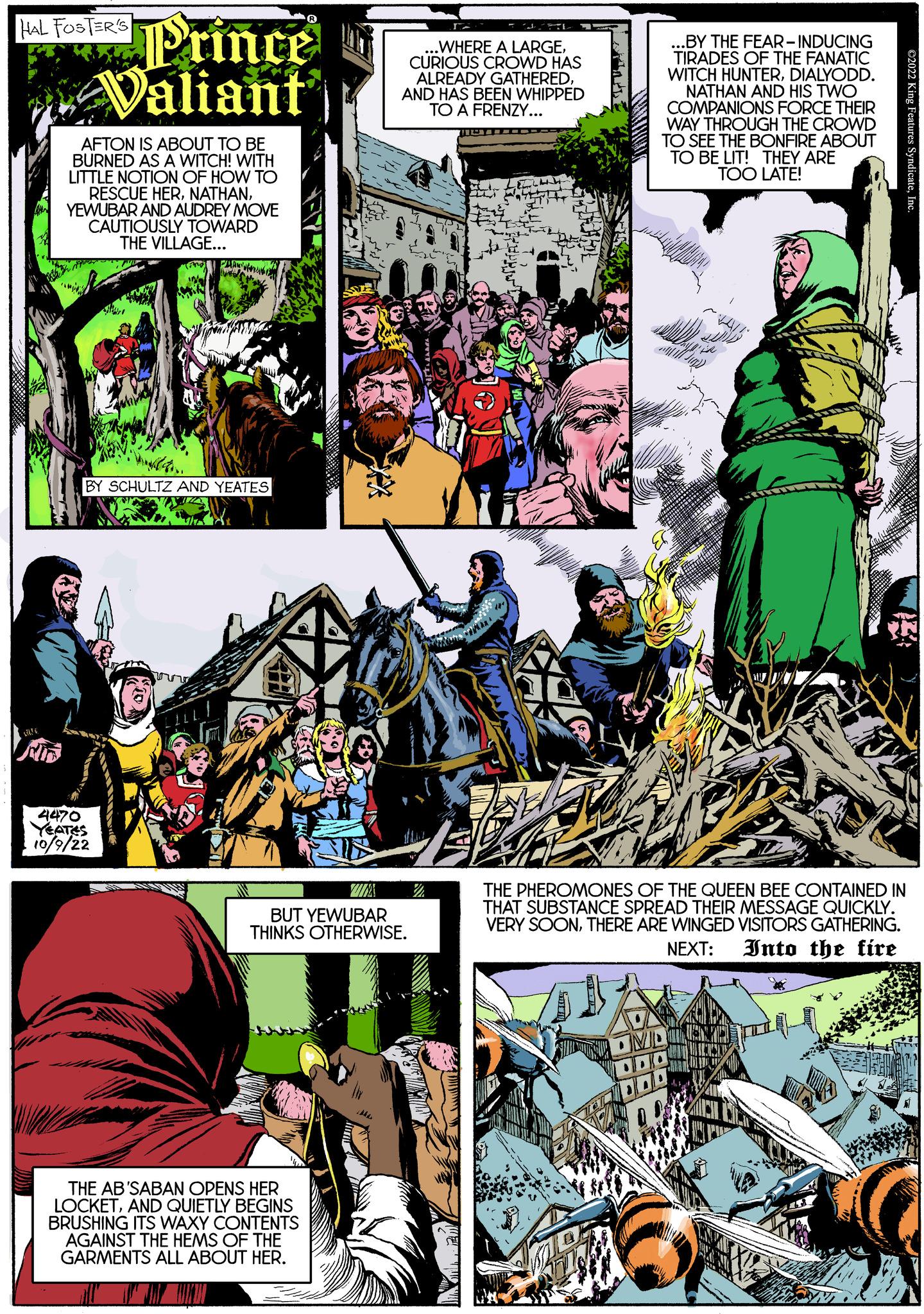 Fiction OCR: HAL FOSTER'S ND Prince Valiant AFTON IS ABOUT TO BE BURNED AS A WITCH! WITH LITTLE NOTION OF HOW TO RESCUE HERYEWUBAR AND AUDREY MOVE CAUTIOUSLY TOWARD THE VILLAGE... BY SCHULTZ AND YEATES DE 4470 YEATES 10/9/22 KE THE AB'SABAN OPENS HER LOCKETAND QUIETLY BEGINS BRUSHING ITS WAXY CONTENTS AGAINST THE HEMS OF THE GARMENTS ALL ABOUT HER. ZUMA ..WHERE A LARGECURIOUS CROWD HAS ALREADY GATHERED. AND HAS BEEN WHIPPED TO A FRENZY... BUT YEWUBAR THINKS OTHERWISE. ==== ..BY THE FEAR-INDUCING TIRADES OF THE FANATIC WITCH HUNTERDIALYODD. NATHAN AND HIS TWO COMPANIONS FORCE THEIR WAY THROUGH THE CROWD TO SEE THE BONFIRE ABOUT TO BE LIT! THEY ARE TOO LATE! THE PHEROMONES OF THE QUEEN BEE CONTAINED IN THAT SUBSTANCE SPREAD THEIR MESSAGE QUICKLY. VERY SOONTHERE ARE WINGED VISITORS GATHERING. Into the fire NEXT: OMDIST DOD DOO HAL FOSTER'S ND Prince Valiant AFTON IS ABOUT TO BE BURNED AS A WITCH ! WITH LITTLE NOTION OF HOW TO RESCUE HERYEWUBAR AND AUDREY MOVE CAUTIOUSLY TOWARD THE VILLAGE ... BY SCHULTZ AND YEATES DE 4470 YEATES 10/9/22 KE THE AB'SABAN OPENS HER LOCKETAND QUIETLY BEGINS BRUSHING ITS WAXY CONTENTS AGAINST THE HEMS OF THE GARMENTS ALL ABOUT HER . ZUMA ..WHERE A LARGECURIOUS CROWD HAS ALREADY GATHERED . AND HAS BEEN WHIPPED TO A FRENZY ... BUT YEWUBAR THINKS OTHERWISE . ==== ..BY THE FEAR - INDUCING TIRADES OF THE FANATIC WITCH HUNTERDIALYODD . NATHAN AND HIS TWO COMPANIONS FORCE THEIR WAY THROUGH THE CROWD TO SEE THE BONFIRE ABOUT TO BE LIT ! THEY ARE TOO LATE ! THE PHEROMONES OF THE QUEEN BEE CONTAINED IN THAT SUBSTANCE SPREAD THEIR MESSAGE QUICKLY . VERY SOONTHERE ARE WINGED VISITORS GATHERING . Into the fire NEXT : OMDIST DOD DOO