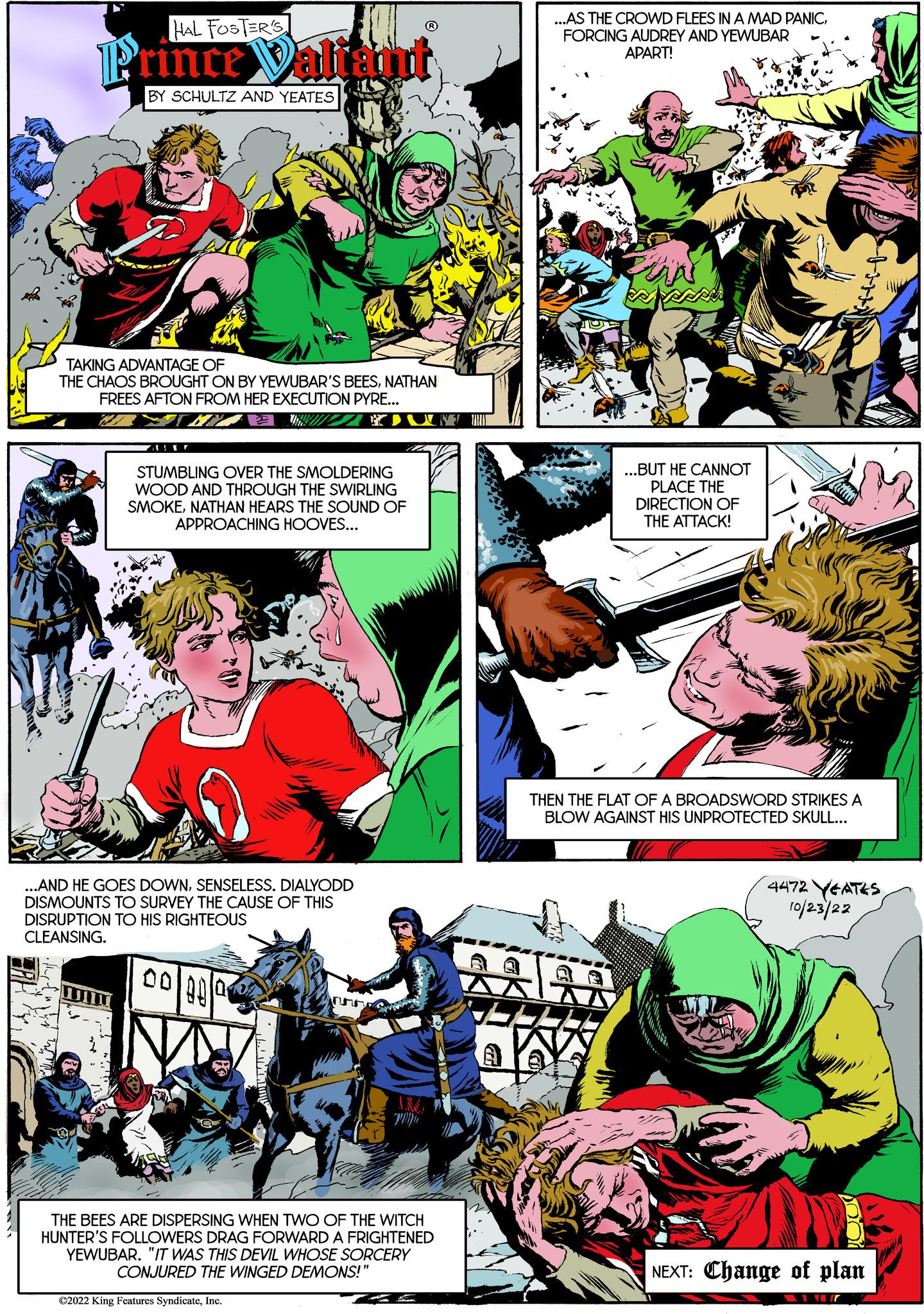 Art OCR: HAL FOSTER'S Prince Valiant BY SCHULTZ AND YEATES UN TAKING ADVANTAGE OF THE CHAOS BROUGHT ON BY YEWUBAR'S BEESNATHAN FREES AFTON FROM HER EXECUTION PYRE... WAT MY WAY STUMBLING OVER THE SMOLDERING WOOD AND THROUGH THE SWIRLING SMOKENATHAN HEARS THE SOUND OF APPROACHING HOOVES... AND HE GOES DOWNSENSELESS. DIALYODD DISMOUNTS TO SURVEY THE CAUSE OF THIS DISRUPTION TO HIS RIGHTEOUS CLEANSING. 00 00 0 THE BEES ARE DISPERSING WHEN TWO OF THE WITCH HUNTER'S FOLLOWERS DRAG FORWARD A FRIGHTENED YEWUBAR. "IT WAS THIS DEVIL WHOSE SORCERY CONJURED THE WINGED DEMONS!" €2022 King Features SyndicateInc. ...AS THE CROWD FLEES IN A MAD PANICFORCING AUDREY AND YEWUBAR APART! ...BUT HE CANNOT PLACE THE DIRECTION OF THE ATTACK! 1 THEN THE FLAT OF A BROADSWORD STRIKES A BLOW AGAINST HIS UNPROTECTED SKULL... 4472 YEATES 10/23/22 NEXT: Change of plan HAL FOSTER'S Prince Valiant BY SCHULTZ AND YEATES UN TAKING ADVANTAGE OF THE CHAOS BROUGHT ON BY YEWUBAR'S BEESNATHAN FREES AFTON FROM HER EXECUTION PYRE ... WAT MY WAY STUMBLING OVER THE SMOLDERING WOOD AND THROUGH THE SWIRLING SMOKENATHAN HEARS THE SOUND OF APPROACHING HOOVES ... AND HE GOES DOWNSENSELESS . DIALYODD DISMOUNTS TO SURVEY THE CAUSE OF THIS DISRUPTION TO HIS RIGHTEOUS CLEANSING . 00 00 0 THE BEES ARE DISPERSING WHEN TWO OF THE WITCH HUNTER'S FOLLOWERS DRAG FORWARD A FRIGHTENED YEWUBAR . " IT WAS THIS DEVIL WHOSE SORCERY CONJURED THE WINGED DEMONS ! " € 2022 King Features SyndicateInc. ... AS THE CROWD FLEES IN A MAD PANICFORCING AUDREY AND YEWUBAR APART ! ... BUT HE CANNOT PLACE THE DIRECTION OF THE ATTACK ! 1 THEN THE FLAT OF A BROADSWORD STRIKES A BLOW AGAINST HIS UNPROTECTED SKULL ... 4472 YEATES 10/23/22 NEXT : Change of plan