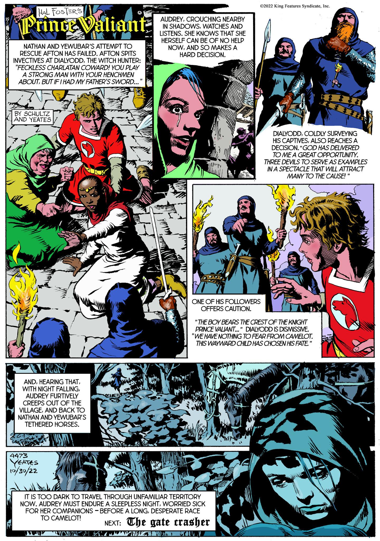 Font OCR: HAL FOSTER'S Prince Valiant- STAN NATHAN AND YEWUBAR'S ATTEMPT TO RESCUE AFTON HAS FAILED. AFTON SPITS INVECTIVES AT DIALYODDTHE WITCH HUNTER: "FECKLESS CHARLATAN COWARD! YOU PLAY A STRONG MAN WITH YOUR HENCHMEN ABOUTBUT IF I HAD MY FATHER'S SWORD... BY SCHULTZ AND YEATES re WANY ANDAUDREY FURTIVELY CREEPS OUT OF THE VILLAGEAND BACK TO NATHAN AND YEWUBAR'S TETHERED HORSES. 4473 YEATES 10/30/22 AUDREYCROUCHING NEARBY IN SHADOWSWATCHES AND LISTENS. SHE KNOWS THAT SHE HERSELF CAN BE OF NO HELP NOWAND SO MAKES A HARD DECISION. ?2022 King Features SyndicateInc. ONE OF HIS FOLLOWERS OFFERS CAUTION. IT IS TOO DARK TO TRAVEL THROUGH UNFAMILIAR TERRITORY NOW. AUDREY MUST ENDURE A SLEEPLESS NIGHTWORRIED SICK FOR HER COMPANIONS BEFORE A LONGDESPERATE RACE TO CAMELOT! NEXT: The gate crasher DIALYODDCOLDLY SURVEYING HIS CAPTIVESALSO REACHES A DECISION."GOD HAS DELIVERED TO ME A GREAT OPPORTUNITY. THREE DEVILS TO SERVE AS EXAMPLES IN A SPECTACLE THAT WILL ATTRACT MANY TO THE CAUSE!" Sin "THE BOY BEARS THE CREST OF THE KNIGHT PRINCE VALIANT..." DIALYODD IS DISMISSIVE. "WE HAVE NOTHING TO FEAR FROM CAMELOT. THIS WAYWARD CHILD HAS CHOSEN HIS FATE." 88 KUING HAL FOSTER'S Prince Valiant STAN NATHAN AND YEWUBAR'S ATTEMPT TO RESCUE AFTON HAS FAILED . AFTON SPITS INVECTIVES AT DIALYODDTHE WITCH HUNTER : " FECKLESS CHARLATAN COWARD ! YOU PLAY A STRONG MAN WITH YOUR HENCHMEN ABOUTBUT IF I HAD MY FATHER'S SWORD ... BY SCHULTZ AND YEATES re WANY ANDHEARING THATWITH NIGHT FALLINGAUDREY FURTIVELY CREEPS OUT OF THE VILLAGEAND BACK TO NATHAN AND YEWUBAR'S TETHERED HORSES . 4473 YEATES 10/30/22 AUDREYCROUCHING NEARBY IN SHADOWSWATCHES AND LISTENS . SHE KNOWS THAT SHE HERSELF CAN BE OF NO HELP NOWAND SO MAKES A HARD DECISION . ?2022 King Features SyndicateInc. ONE OF HIS FOLLOWERS OFFERS CAUTION . IT IS TOO DARK TO TRAVEL THROUGH UNFAMILIAR TERRITORY NOW . AUDREY MUST ENDURE A SLEEPLESS NIGHTWORRIED SICK FOR HER COMPANIONS BEFORE A LONGDESPERATE RACE TO CAMELOT ! NEXT : The gate crasher DIALYODDCOLDLY SURVEYING HIS CAPTIVESALSO REACHES A DECISION . " GOD HAS DELIVERED TO ME A GREAT OPPORTUNITY . THREE DEVILS TO SERVE AS EXAMPLES IN A SPECTACLE THAT WILL ATTRACT MANY TO THE CAUSE ! " Sin " THE BOY BEARS THE CREST OF THE KNIGHT PRINCE VALIANT ... " DIALYODD IS DISMISSIVE . " WE HAVE NOTHING TO FEAR FROM CAMELOT . THIS WAYWARD CHILD HAS CHOSEN HIS FATE . " 88 KUING