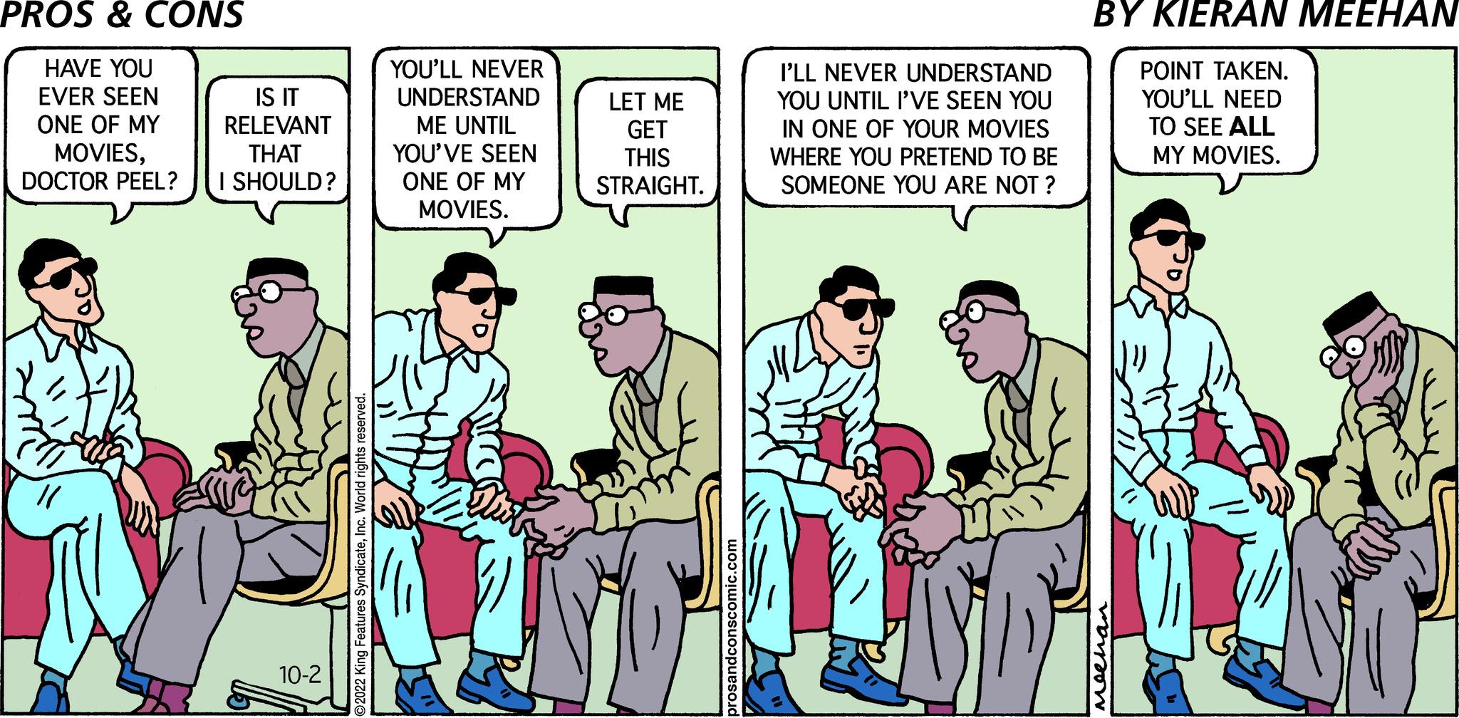 Comics OCR: PROS & CONS HAVE YOU EVER SEEN ONE OF MY MOVIESDOCTOR PEEL? "( IS IT RELEVANT THAT I SHOULD? 10-2 YOU'LL NEVER UNDERSTAND ME UNTIL YOU'VE SEEN ONE OF MY MOVIES. LET ME GET THIS STRAIGHT. I'LL NEVER UNDERSTAND YOU UNTIL I'VE SEEN YOU IN ONE OF YOUR MOVIES WHERE YOU PRETEND TO BE SOMEONE YOU ARE NOT? BY KIERAN MEEHAN POINT TAKEN. YOU'LL NEED TO SEE ALL MY MOVIES. Meena PROS & CONS HAVE YOU EVER SEEN ONE OF MY MOVIESDOCTOR PEEL ? " ( IS IT RELEVANT THAT I SHOULD ? 10-2 YOU'LL NEVER UNDERSTAND ME UNTIL YOU'VE SEEN ONE OF MY MOVIES . LET ME GET THIS STRAIGHT . I'LL NEVER UNDERSTAND YOU UNTIL I'VE SEEN YOU IN ONE OF YOUR MOVIES WHERE YOU PRETEND TO BE SOMEONE YOU ARE NOT ? BY KIERAN MEEHAN POINT TAKEN . YOU'LL NEED TO SEE ALL MY MOVIES . Meena