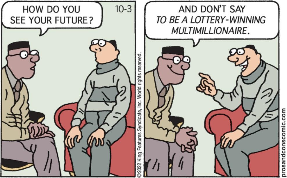 Parallel OCR: HOW DO YOU SEE YOUR FUTURE? 10-3 ?2022 King Features SyndicateInc. World rights reserved. AND DON'T SAY TO BE A LOTTERY-WINNING MULTIMILLIONAIRE. prosandconscomic.com HOW DO YOU SEE YOUR FUTURE ? 10-3 ?2022 King Features SyndicateInc. World rights reserved . AND DON'T SAY TO BE A LOTTERY - WINNING MULTIMILLIONAIRE . prosandconscomic.com