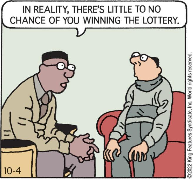 Font OCR: IN REALITYTHERE'S LITTLE TO NO CHANCE OF YOU WINNING THE LOTTERY. 10-4 ?2022 King Features SyndicateInc. World rights reserved. IN REALITYTHERE'S LITTLE TO NO CHANCE OF YOU WINNING THE LOTTERY . 10-4 ?2022 King Features SyndicateInc. World rights reserved .