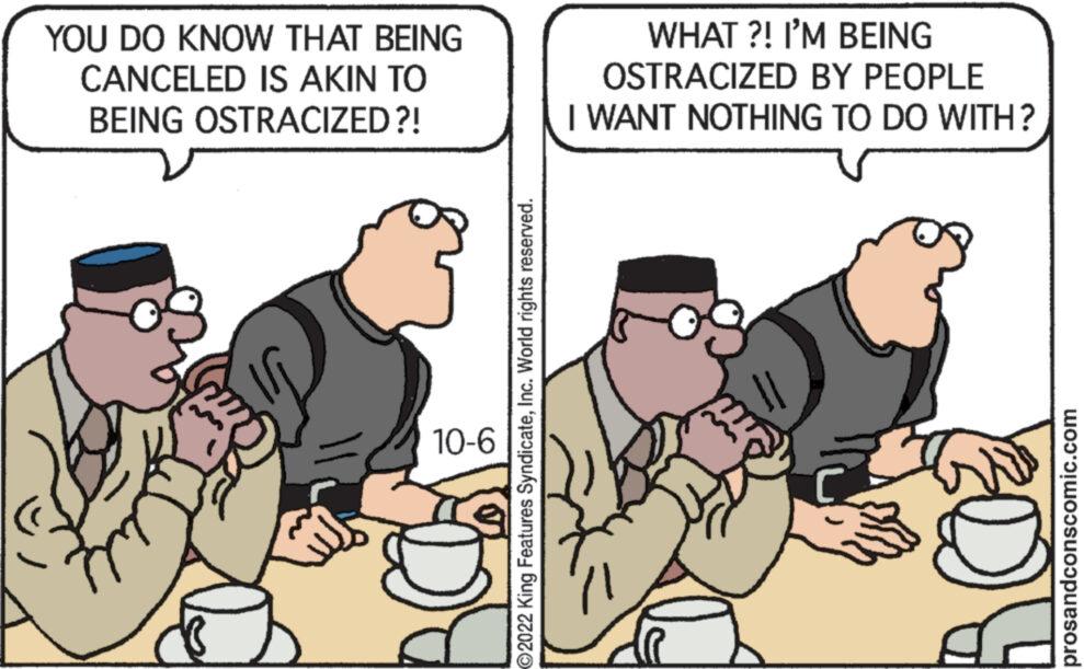 Art OCR: YOU DO KNOW THAT BEING CANCELED IS AKIN TO BEING OSTRACIZED?! 10-6 O2022 King Features SyndicateInc. World rights reserved. WHAT?! I'M BEING OSTRACIZED BY PEOPLE I WANT NOTHING TO DO WITH? ROZ prosandconscomic.com YOU DO KNOW THAT BEING CANCELED IS AKIN TO BEING OSTRACIZED ?! 10-6 O2022 King Features SyndicateInc. World rights reserved . WHAT ?! I'M BEING OSTRACIZED BY PEOPLE I WANT NOTHING TO DO WITH ? ROZ prosandconscomic.com