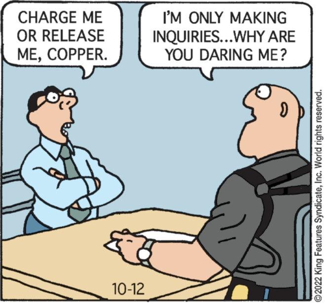 Conversation OCR: CHARGE ME OR RELEASE MECOPPER. 10-12 I'M ONLY MAKING INQUIRIES...WHY ARE YOU DARING ME? ?2022 King Features SyndicateInc. World rights reserved. CHARGE ME OR RELEASE MECOPPER . 10-12 I'M ONLY MAKING INQUIRIES ... WHY ARE YOU DARING ME ? ?2022 King Features SyndicateInc. World rights reserved .