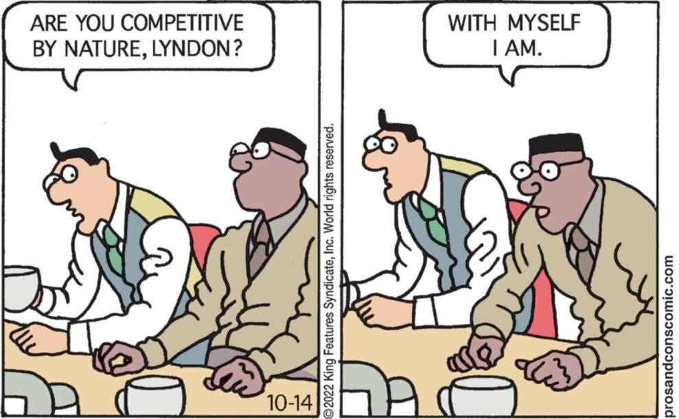 Social group OCR: ARE YOU COMPETITIVE BY NATURELYNDON? 10-14 ?2022 King Features SyndicateInc. World rights reserved. WITH MYSELF I AM. prosandconscomic.com ARE YOU COMPETITIVE BY NATURELYNDON ? 10-14 ?2022 King Features SyndicateInc. World rights reserved . WITH MYSELF I AM . prosandconscomic.com