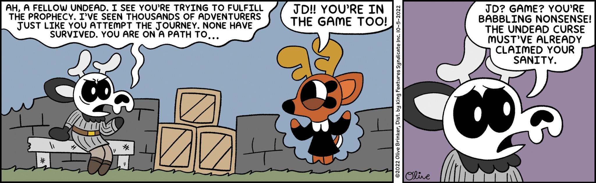 Art OCR: AHA FELLOW UNDEAD. I SEE YOU'RE TRYING TO FULFILL THE PROPHECY. I'VE SEEN THOUSANDS OF ADVENTURERS JUST LIKE YOU ATTEMPT THE JOURNEY. NONE HAVE SURVIVED. YOU ARE ON A PATH TO... ALCO * ZZ JD!! YOU'RE IN THE GAME TOO! ?2022 Olive BrinkerDist. by King Features Syndicate Inc. 10-5-2022 Olive JD? GAME? YOU'RE BABBLING NONSENSE! THE UNDEAD CURSE MUST'VE ALREADY CLAIMED YOUR SANITY. * AHA FELLOW UNDEAD . I SEE YOU'RE TRYING TO FULFILL THE PROPHECY . I'VE SEEN THOUSANDS OF ADVENTURERS JUST LIKE YOU ATTEMPT THE JOURNEY . NONE HAVE SURVIVED . YOU ARE ON A PATH TO ... ALCO * ZZ JD !! YOU'RE IN THE GAME TOO ! ?2022 Olive BrinkerDist . by King Features Syndicate Inc. 10-5-2022 Olive JD ? GAME ? YOU'RE BABBLING NONSENSE ! THE UNDEAD CURSE MUST'VE ALREADY CLAIMED YOUR SANITY . *
