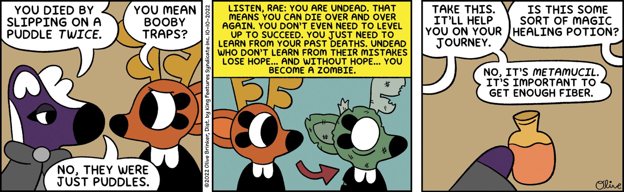 Line OCR: YOU DIED BY SLIPPING ON A PUDDLE TWICE. YOU MEAN BOOBY TRAPS? NOTHEY WERE JUST PUDDLES. ?2022 Olive BrinkerDist. by King Fer LISTENRAE: YOU ARE UNDEAD. THAT MEANS YOU CAN DIE OVER AND OVER AGAINYOU DON'T EVEN NEED TO LEVEL UP TO SUCCEED. YOU JUST NEED TO LEARN FROM YOUR PAST DEATHS. UNDEAD WHO DON'T LEARN FROM THEIR MISTAKES LOSE HOPE... AND WITHOUT HOPE... YOU BECOME A ZOMBIE. 55 TAKE THIS. IT'LL HELP YOU ON YOUR JOURNEY. IS THIS SOME SORT OF MAGIC HEALING POTION? NOIT'S METAMUCIL. IT'S IMPORTANT TO GET ENOUGH FIBER. Olive YOU DIED BY SLIPPING ON A PUDDLE TWICE . YOU MEAN BOOBY TRAPS ? NOTHEY WERE JUST PUDDLES . ?2022 Olive BrinkerDist . by King Fer LISTENRAE : YOU ARE UNDEAD . THAT MEANS YOU CAN DIE OVER AND OVER AGAINYOU DON'T EVEN NEED TO LEVEL UP TO SUCCEED . YOU JUST NEED TO LEARN FROM YOUR PAST DEATHS . UNDEAD WHO DON'T LEARN FROM THEIR MISTAKES LOSE HOPE ... AND WITHOUT HOPE ... YOU BECOME A ZOMBIE . 55 TAKE THIS . IT'LL HELP YOU ON YOUR JOURNEY . IS THIS SOME SORT OF MAGIC HEALING POTION ? NOIT'S METAMUCIL . IT'S IMPORTANT TO GET ENOUGH FIBER . Olive